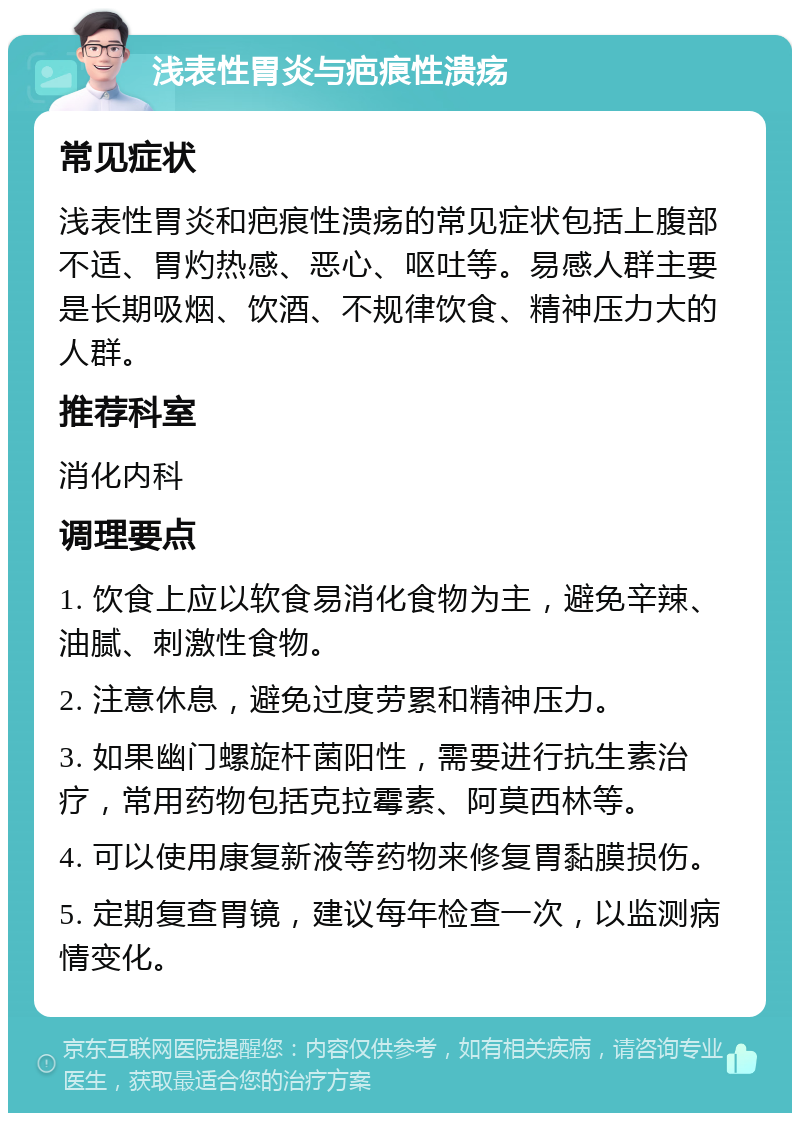 浅表性胃炎与疤痕性溃疡 常见症状 浅表性胃炎和疤痕性溃疡的常见症状包括上腹部不适、胃灼热感、恶心、呕吐等。易感人群主要是长期吸烟、饮酒、不规律饮食、精神压力大的人群。 推荐科室 消化内科 调理要点 1. 饮食上应以软食易消化食物为主，避免辛辣、油腻、刺激性食物。 2. 注意休息，避免过度劳累和精神压力。 3. 如果幽门螺旋杆菌阳性，需要进行抗生素治疗，常用药物包括克拉霉素、阿莫西林等。 4. 可以使用康复新液等药物来修复胃黏膜损伤。 5. 定期复查胃镜，建议每年检查一次，以监测病情变化。