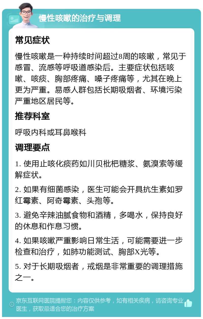 慢性咳嗽的治疗与调理 常见症状 慢性咳嗽是一种持续时间超过8周的咳嗽，常见于感冒、流感等呼吸道感染后。主要症状包括咳嗽、咳痰、胸部疼痛、嗓子疼痛等，尤其在晚上更为严重。易感人群包括长期吸烟者、环境污染严重地区居民等。 推荐科室 呼吸内科或耳鼻喉科 调理要点 1. 使用止咳化痰药如川贝枇杷糖浆、氨溴索等缓解症状。 2. 如果有细菌感染，医生可能会开具抗生素如罗红霉素、阿奇霉素、头孢等。 3. 避免辛辣油腻食物和酒精，多喝水，保持良好的休息和作息习惯。 4. 如果咳嗽严重影响日常生活，可能需要进一步检查和治疗，如肺功能测试、胸部X光等。 5. 对于长期吸烟者，戒烟是非常重要的调理措施之一。