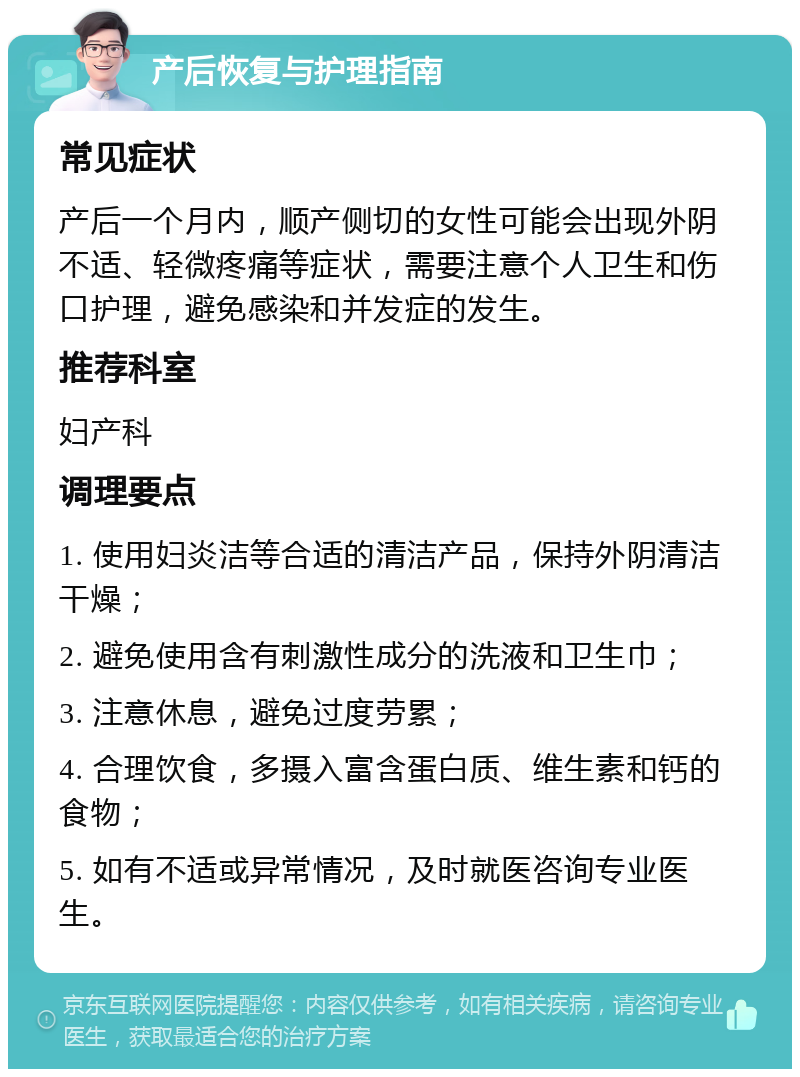 产后恢复与护理指南 常见症状 产后一个月内，顺产侧切的女性可能会出现外阴不适、轻微疼痛等症状，需要注意个人卫生和伤口护理，避免感染和并发症的发生。 推荐科室 妇产科 调理要点 1. 使用妇炎洁等合适的清洁产品，保持外阴清洁干燥； 2. 避免使用含有刺激性成分的洗液和卫生巾； 3. 注意休息，避免过度劳累； 4. 合理饮食，多摄入富含蛋白质、维生素和钙的食物； 5. 如有不适或异常情况，及时就医咨询专业医生。