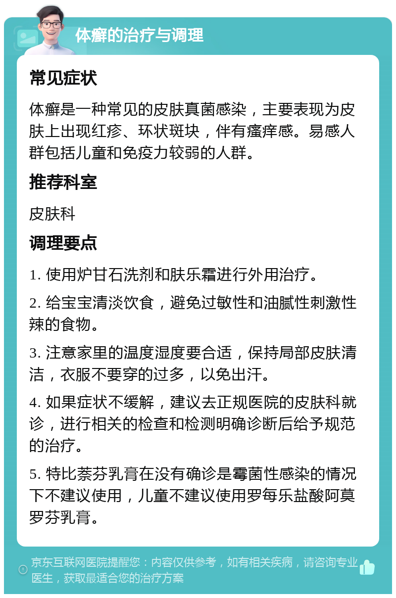 体癣的治疗与调理 常见症状 体癣是一种常见的皮肤真菌感染，主要表现为皮肤上出现红疹、环状斑块，伴有瘙痒感。易感人群包括儿童和免疫力较弱的人群。 推荐科室 皮肤科 调理要点 1. 使用炉甘石洗剂和肤乐霜进行外用治疗。 2. 给宝宝清淡饮食，避免过敏性和油腻性刺激性辣的食物。 3. 注意家里的温度湿度要合适，保持局部皮肤清洁，衣服不要穿的过多，以免出汗。 4. 如果症状不缓解，建议去正规医院的皮肤科就诊，进行相关的检查和检测明确诊断后给予规范的治疗。 5. 特比萘芬乳膏在没有确诊是霉菌性感染的情况下不建议使用，儿童不建议使用罗每乐盐酸阿莫罗芬乳膏。