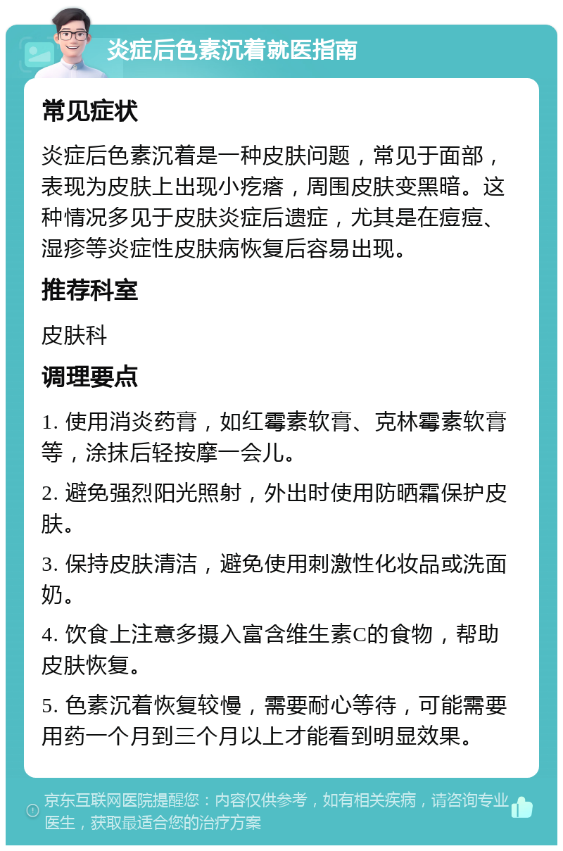 炎症后色素沉着就医指南 常见症状 炎症后色素沉着是一种皮肤问题，常见于面部，表现为皮肤上出现小疙瘩，周围皮肤变黑暗。这种情况多见于皮肤炎症后遗症，尤其是在痘痘、湿疹等炎症性皮肤病恢复后容易出现。 推荐科室 皮肤科 调理要点 1. 使用消炎药膏，如红霉素软膏、克林霉素软膏等，涂抹后轻按摩一会儿。 2. 避免强烈阳光照射，外出时使用防晒霜保护皮肤。 3. 保持皮肤清洁，避免使用刺激性化妆品或洗面奶。 4. 饮食上注意多摄入富含维生素C的食物，帮助皮肤恢复。 5. 色素沉着恢复较慢，需要耐心等待，可能需要用药一个月到三个月以上才能看到明显效果。