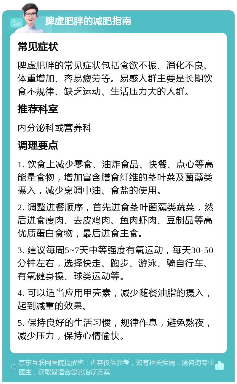 脾虚肥胖的减肥指南 常见症状 脾虚肥胖的常见症状包括食欲不振、消化不良、体重增加、容易疲劳等。易感人群主要是长期饮食不规律、缺乏运动、生活压力大的人群。 推荐科室 内分泌科或营养科 调理要点 1. 饮食上减少零食、油炸食品、快餐、点心等高能量食物，增加富含膳食纤维的茎叶菜及菌藻类摄入，减少烹调中油、食盐的使用。 2. 调整进餐顺序，首先进食茎叶菌藻类蔬菜，然后进食瘦肉、去皮鸡肉、鱼肉虾肉、豆制品等高优质蛋白食物，最后进食主食。 3. 建议每周5~7天中等强度有氧运动，每天30-50分钟左右，选择快走、跑步、游泳、骑自行车、有氧健身操、球类运动等。 4. 可以适当应用甲壳素，减少随餐油脂的摄入，起到减重的效果。 5. 保持良好的生活习惯，规律作息，避免熬夜，减少压力，保持心情愉快。