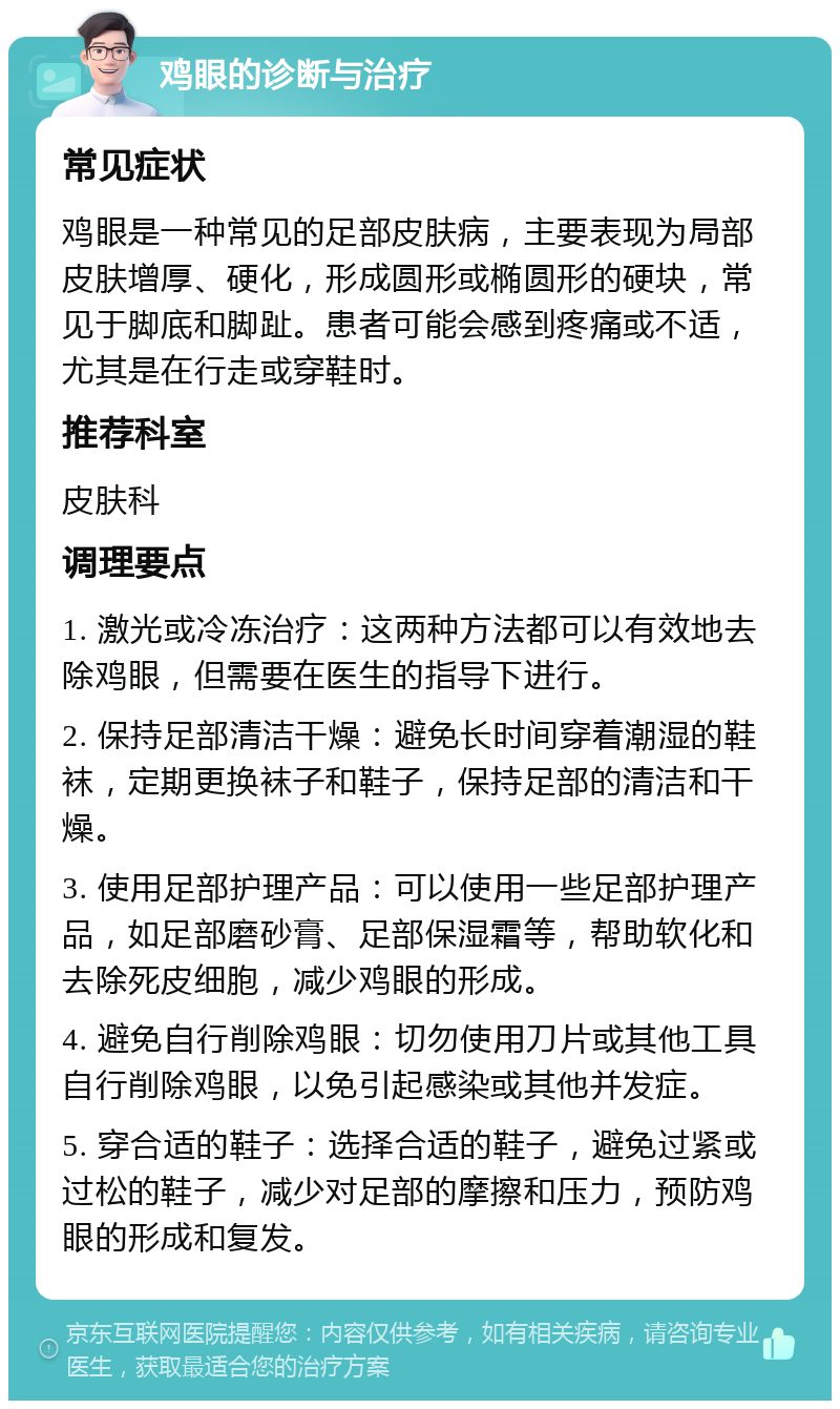 鸡眼的诊断与治疗 常见症状 鸡眼是一种常见的足部皮肤病，主要表现为局部皮肤增厚、硬化，形成圆形或椭圆形的硬块，常见于脚底和脚趾。患者可能会感到疼痛或不适，尤其是在行走或穿鞋时。 推荐科室 皮肤科 调理要点 1. 激光或冷冻治疗：这两种方法都可以有效地去除鸡眼，但需要在医生的指导下进行。 2. 保持足部清洁干燥：避免长时间穿着潮湿的鞋袜，定期更换袜子和鞋子，保持足部的清洁和干燥。 3. 使用足部护理产品：可以使用一些足部护理产品，如足部磨砂膏、足部保湿霜等，帮助软化和去除死皮细胞，减少鸡眼的形成。 4. 避免自行削除鸡眼：切勿使用刀片或其他工具自行削除鸡眼，以免引起感染或其他并发症。 5. 穿合适的鞋子：选择合适的鞋子，避免过紧或过松的鞋子，减少对足部的摩擦和压力，预防鸡眼的形成和复发。