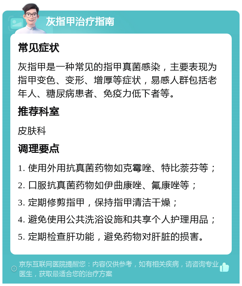 灰指甲治疗指南 常见症状 灰指甲是一种常见的指甲真菌感染，主要表现为指甲变色、变形、增厚等症状，易感人群包括老年人、糖尿病患者、免疫力低下者等。 推荐科室 皮肤科 调理要点 1. 使用外用抗真菌药物如克霉唑、特比萘芬等； 2. 口服抗真菌药物如伊曲康唑、氟康唑等； 3. 定期修剪指甲，保持指甲清洁干燥； 4. 避免使用公共洗浴设施和共享个人护理用品； 5. 定期检查肝功能，避免药物对肝脏的损害。