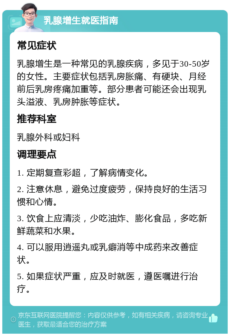 乳腺增生就医指南 常见症状 乳腺增生是一种常见的乳腺疾病，多见于30-50岁的女性。主要症状包括乳房胀痛、有硬块、月经前后乳房疼痛加重等。部分患者可能还会出现乳头溢液、乳房肿胀等症状。 推荐科室 乳腺外科或妇科 调理要点 1. 定期复查彩超，了解病情变化。 2. 注意休息，避免过度疲劳，保持良好的生活习惯和心情。 3. 饮食上应清淡，少吃油炸、膨化食品，多吃新鲜蔬菜和水果。 4. 可以服用逍遥丸或乳癖消等中成药来改善症状。 5. 如果症状严重，应及时就医，遵医嘱进行治疗。