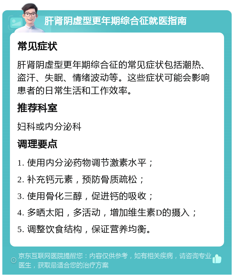 肝肾阴虚型更年期综合征就医指南 常见症状 肝肾阴虚型更年期综合征的常见症状包括潮热、盗汗、失眠、情绪波动等。这些症状可能会影响患者的日常生活和工作效率。 推荐科室 妇科或内分泌科 调理要点 1. 使用内分泌药物调节激素水平； 2. 补充钙元素，预防骨质疏松； 3. 使用骨化三醇，促进钙的吸收； 4. 多晒太阳，多活动，增加维生素D的摄入； 5. 调整饮食结构，保证营养均衡。