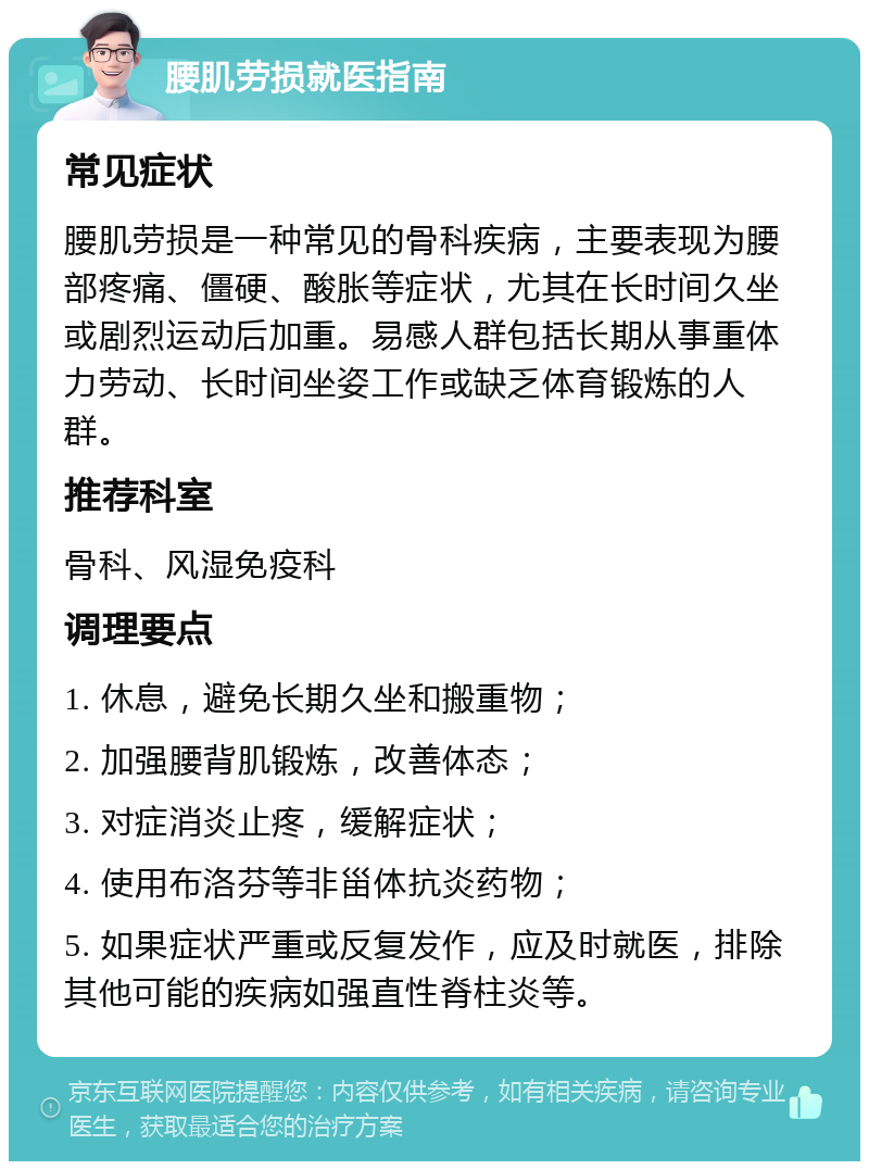 腰肌劳损就医指南 常见症状 腰肌劳损是一种常见的骨科疾病，主要表现为腰部疼痛、僵硬、酸胀等症状，尤其在长时间久坐或剧烈运动后加重。易感人群包括长期从事重体力劳动、长时间坐姿工作或缺乏体育锻炼的人群。 推荐科室 骨科、风湿免疫科 调理要点 1. 休息，避免长期久坐和搬重物； 2. 加强腰背肌锻炼，改善体态； 3. 对症消炎止疼，缓解症状； 4. 使用布洛芬等非甾体抗炎药物； 5. 如果症状严重或反复发作，应及时就医，排除其他可能的疾病如强直性脊柱炎等。