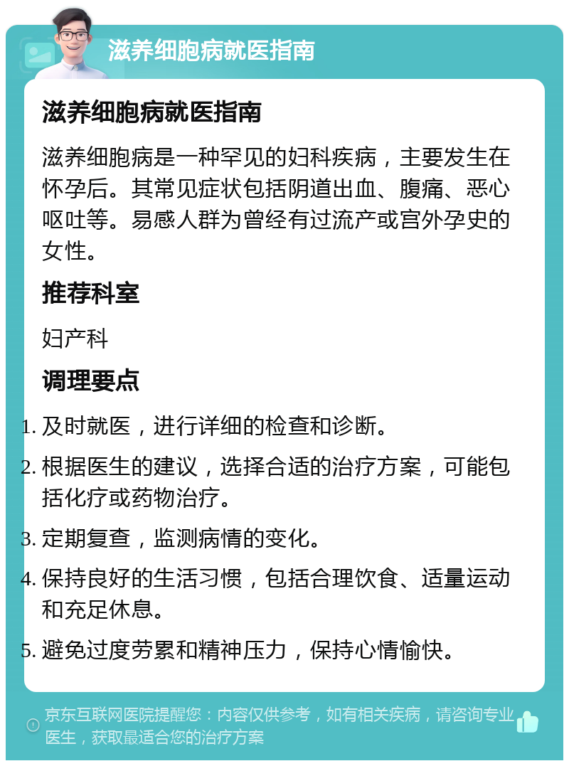 滋养细胞病就医指南 滋养细胞病就医指南 滋养细胞病是一种罕见的妇科疾病，主要发生在怀孕后。其常见症状包括阴道出血、腹痛、恶心呕吐等。易感人群为曾经有过流产或宫外孕史的女性。 推荐科室 妇产科 调理要点 及时就医，进行详细的检查和诊断。 根据医生的建议，选择合适的治疗方案，可能包括化疗或药物治疗。 定期复查，监测病情的变化。 保持良好的生活习惯，包括合理饮食、适量运动和充足休息。 避免过度劳累和精神压力，保持心情愉快。