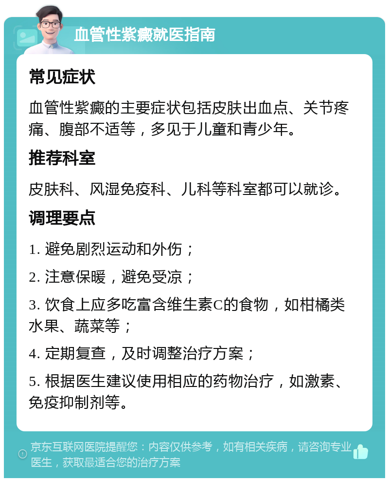 血管性紫癜就医指南 常见症状 血管性紫癜的主要症状包括皮肤出血点、关节疼痛、腹部不适等，多见于儿童和青少年。 推荐科室 皮肤科、风湿免疫科、儿科等科室都可以就诊。 调理要点 1. 避免剧烈运动和外伤； 2. 注意保暖，避免受凉； 3. 饮食上应多吃富含维生素C的食物，如柑橘类水果、蔬菜等； 4. 定期复查，及时调整治疗方案； 5. 根据医生建议使用相应的药物治疗，如激素、免疫抑制剂等。