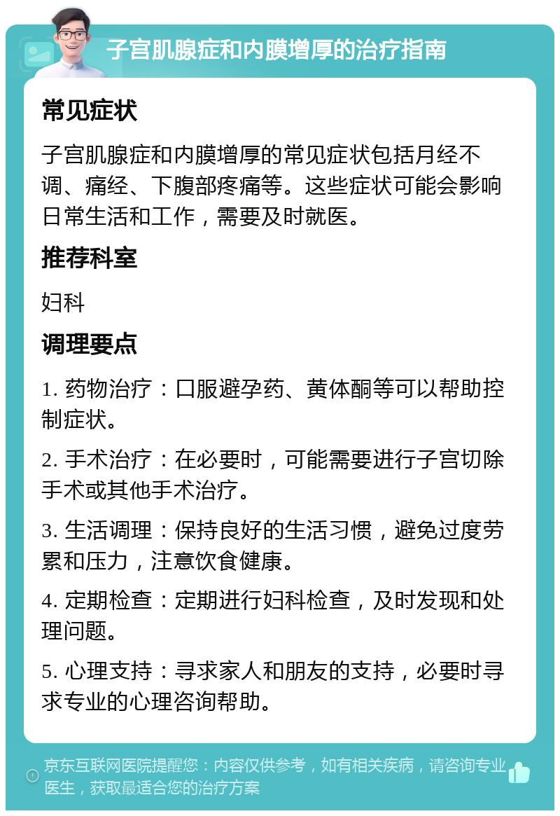 子宫肌腺症和内膜增厚的治疗指南 常见症状 子宫肌腺症和内膜增厚的常见症状包括月经不调、痛经、下腹部疼痛等。这些症状可能会影响日常生活和工作，需要及时就医。 推荐科室 妇科 调理要点 1. 药物治疗：口服避孕药、黄体酮等可以帮助控制症状。 2. 手术治疗：在必要时，可能需要进行子宫切除手术或其他手术治疗。 3. 生活调理：保持良好的生活习惯，避免过度劳累和压力，注意饮食健康。 4. 定期检查：定期进行妇科检查，及时发现和处理问题。 5. 心理支持：寻求家人和朋友的支持，必要时寻求专业的心理咨询帮助。