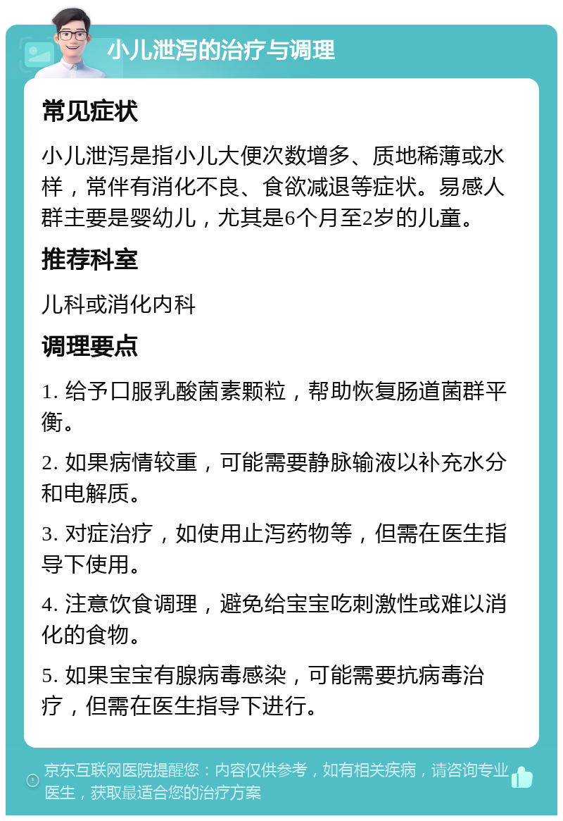 小儿泄泻的治疗与调理 常见症状 小儿泄泻是指小儿大便次数增多、质地稀薄或水样，常伴有消化不良、食欲减退等症状。易感人群主要是婴幼儿，尤其是6个月至2岁的儿童。 推荐科室 儿科或消化内科 调理要点 1. 给予口服乳酸菌素颗粒，帮助恢复肠道菌群平衡。 2. 如果病情较重，可能需要静脉输液以补充水分和电解质。 3. 对症治疗，如使用止泻药物等，但需在医生指导下使用。 4. 注意饮食调理，避免给宝宝吃刺激性或难以消化的食物。 5. 如果宝宝有腺病毒感染，可能需要抗病毒治疗，但需在医生指导下进行。