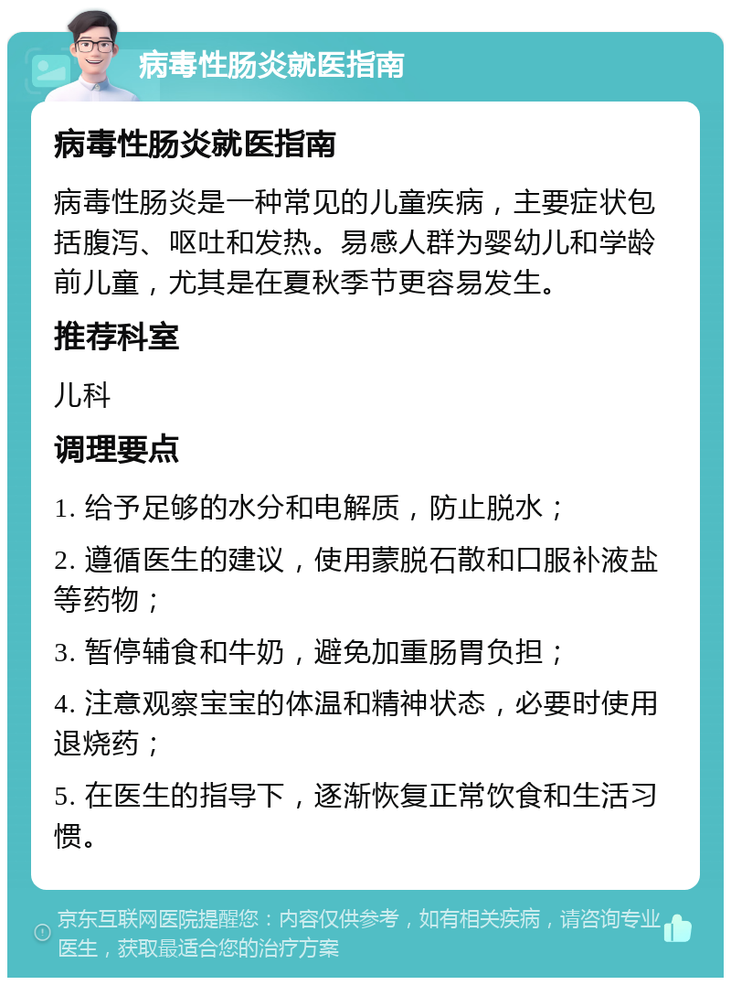 病毒性肠炎就医指南 病毒性肠炎就医指南 病毒性肠炎是一种常见的儿童疾病，主要症状包括腹泻、呕吐和发热。易感人群为婴幼儿和学龄前儿童，尤其是在夏秋季节更容易发生。 推荐科室 儿科 调理要点 1. 给予足够的水分和电解质，防止脱水； 2. 遵循医生的建议，使用蒙脱石散和口服补液盐等药物； 3. 暂停辅食和牛奶，避免加重肠胃负担； 4. 注意观察宝宝的体温和精神状态，必要时使用退烧药； 5. 在医生的指导下，逐渐恢复正常饮食和生活习惯。