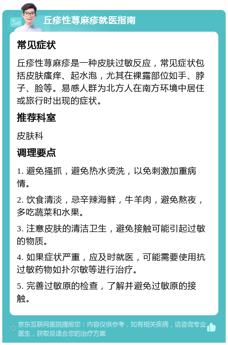 丘疹性荨麻疹就医指南 常见症状 丘疹性荨麻疹是一种皮肤过敏反应，常见症状包括皮肤瘙痒、起水泡，尤其在裸露部位如手、脖子、脸等。易感人群为北方人在南方环境中居住或旅行时出现的症状。 推荐科室 皮肤科 调理要点 1. 避免搔抓，避免热水烫洗，以免刺激加重病情。 2. 饮食清淡，忌辛辣海鲜，牛羊肉，避免熬夜，多吃蔬菜和水果。 3. 注意皮肤的清洁卫生，避免接触可能引起过敏的物质。 4. 如果症状严重，应及时就医，可能需要使用抗过敏药物如扑尔敏等进行治疗。 5. 完善过敏原的检查，了解并避免过敏原的接触。