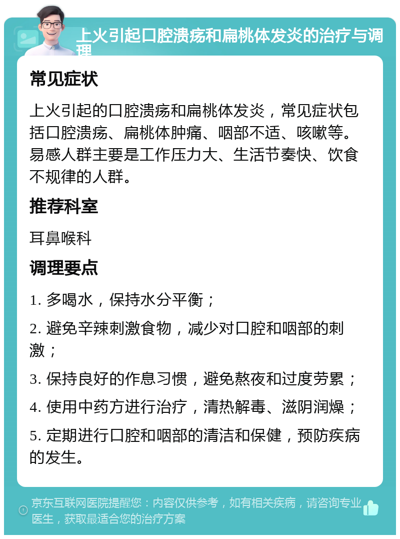 上火引起口腔溃疡和扁桃体发炎的治疗与调理 常见症状 上火引起的口腔溃疡和扁桃体发炎，常见症状包括口腔溃疡、扁桃体肿痛、咽部不适、咳嗽等。易感人群主要是工作压力大、生活节奏快、饮食不规律的人群。 推荐科室 耳鼻喉科 调理要点 1. 多喝水，保持水分平衡； 2. 避免辛辣刺激食物，减少对口腔和咽部的刺激； 3. 保持良好的作息习惯，避免熬夜和过度劳累； 4. 使用中药方进行治疗，清热解毒、滋阴润燥； 5. 定期进行口腔和咽部的清洁和保健，预防疾病的发生。