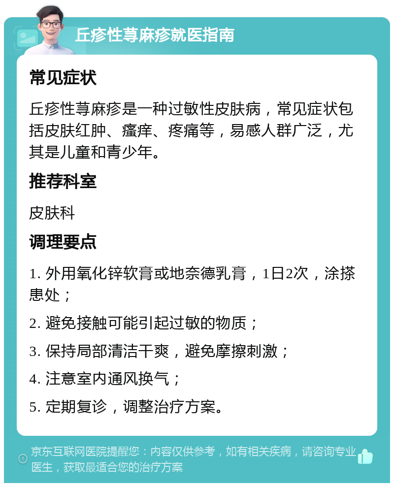 丘疹性荨麻疹就医指南 常见症状 丘疹性荨麻疹是一种过敏性皮肤病，常见症状包括皮肤红肿、瘙痒、疼痛等，易感人群广泛，尤其是儿童和青少年。 推荐科室 皮肤科 调理要点 1. 外用氧化锌软膏或地奈德乳膏，1日2次，涂搽患处； 2. 避免接触可能引起过敏的物质； 3. 保持局部清洁干爽，避免摩擦刺激； 4. 注意室内通风换气； 5. 定期复诊，调整治疗方案。