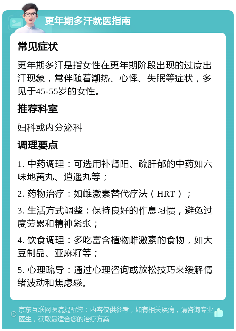 更年期多汗就医指南 常见症状 更年期多汗是指女性在更年期阶段出现的过度出汗现象，常伴随着潮热、心悸、失眠等症状，多见于45-55岁的女性。 推荐科室 妇科或内分泌科 调理要点 1. 中药调理：可选用补肾阳、疏肝郁的中药如六味地黄丸、逍遥丸等； 2. 药物治疗：如雌激素替代疗法（HRT）； 3. 生活方式调整：保持良好的作息习惯，避免过度劳累和精神紧张； 4. 饮食调理：多吃富含植物雌激素的食物，如大豆制品、亚麻籽等； 5. 心理疏导：通过心理咨询或放松技巧来缓解情绪波动和焦虑感。