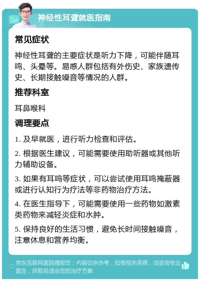 神经性耳聋就医指南 常见症状 神经性耳聋的主要症状是听力下降，可能伴随耳鸣、头晕等。易感人群包括有外伤史、家族遗传史、长期接触噪音等情况的人群。 推荐科室 耳鼻喉科 调理要点 1. 及早就医，进行听力检查和评估。 2. 根据医生建议，可能需要使用助听器或其他听力辅助设备。 3. 如果有耳鸣等症状，可以尝试使用耳鸣掩蔽器或进行认知行为疗法等非药物治疗方法。 4. 在医生指导下，可能需要使用一些药物如激素类药物来减轻炎症和水肿。 5. 保持良好的生活习惯，避免长时间接触噪音，注意休息和营养均衡。