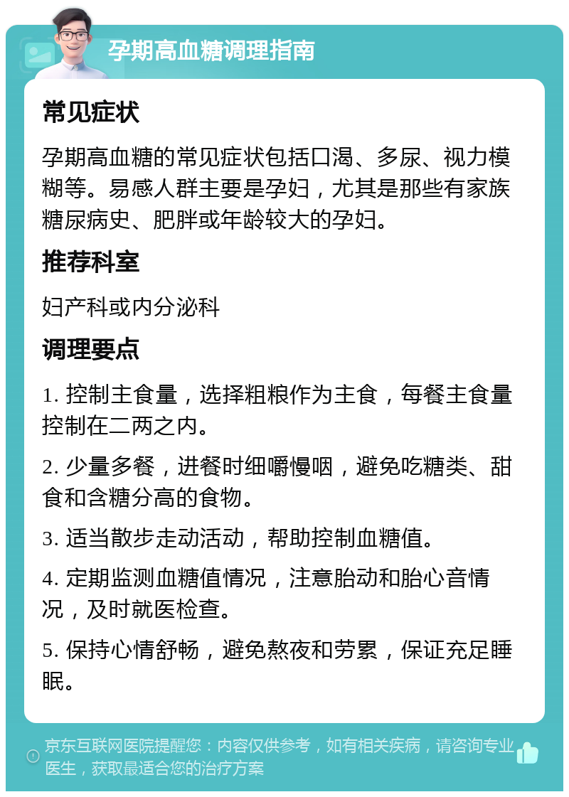 孕期高血糖调理指南 常见症状 孕期高血糖的常见症状包括口渴、多尿、视力模糊等。易感人群主要是孕妇，尤其是那些有家族糖尿病史、肥胖或年龄较大的孕妇。 推荐科室 妇产科或内分泌科 调理要点 1. 控制主食量，选择粗粮作为主食，每餐主食量控制在二两之内。 2. 少量多餐，进餐时细嚼慢咽，避免吃糖类、甜食和含糖分高的食物。 3. 适当散步走动活动，帮助控制血糖值。 4. 定期监测血糖值情况，注意胎动和胎心音情况，及时就医检查。 5. 保持心情舒畅，避免熬夜和劳累，保证充足睡眠。