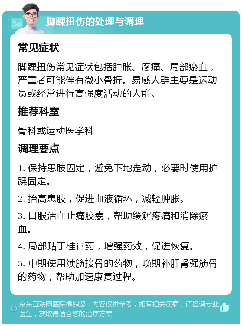 脚踝扭伤的处理与调理 常见症状 脚踝扭伤常见症状包括肿胀、疼痛、局部瘀血，严重者可能伴有微小骨折。易感人群主要是运动员或经常进行高强度活动的人群。 推荐科室 骨科或运动医学科 调理要点 1. 保持患肢固定，避免下地走动，必要时使用护踝固定。 2. 抬高患肢，促进血液循环，减轻肿胀。 3. 口服活血止痛胶囊，帮助缓解疼痛和消除瘀血。 4. 局部贴丁桂膏药，增强药效，促进恢复。 5. 中期使用续筋接骨的药物，晚期补肝肾强筋骨的药物，帮助加速康复过程。