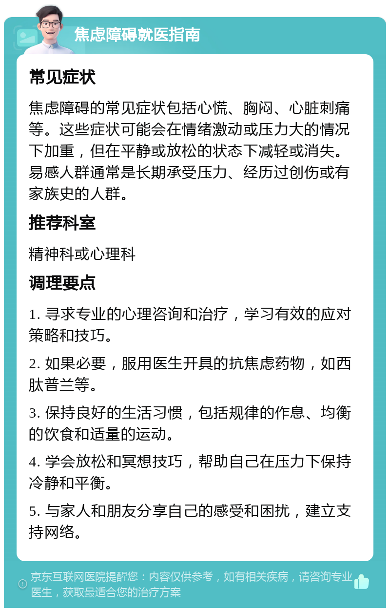 焦虑障碍就医指南 常见症状 焦虑障碍的常见症状包括心慌、胸闷、心脏刺痛等。这些症状可能会在情绪激动或压力大的情况下加重，但在平静或放松的状态下减轻或消失。易感人群通常是长期承受压力、经历过创伤或有家族史的人群。 推荐科室 精神科或心理科 调理要点 1. 寻求专业的心理咨询和治疗，学习有效的应对策略和技巧。 2. 如果必要，服用医生开具的抗焦虑药物，如西肽普兰等。 3. 保持良好的生活习惯，包括规律的作息、均衡的饮食和适量的运动。 4. 学会放松和冥想技巧，帮助自己在压力下保持冷静和平衡。 5. 与家人和朋友分享自己的感受和困扰，建立支持网络。