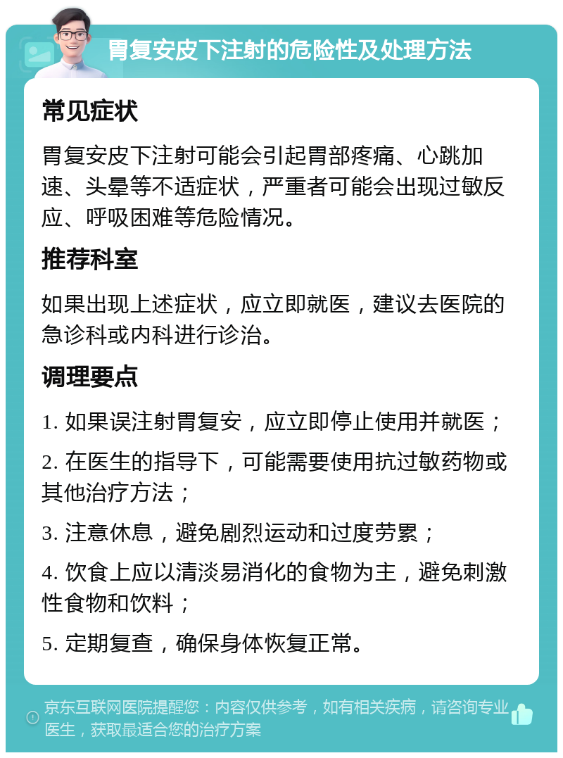 胃复安皮下注射的危险性及处理方法 常见症状 胃复安皮下注射可能会引起胃部疼痛、心跳加速、头晕等不适症状，严重者可能会出现过敏反应、呼吸困难等危险情况。 推荐科室 如果出现上述症状，应立即就医，建议去医院的急诊科或内科进行诊治。 调理要点 1. 如果误注射胃复安，应立即停止使用并就医； 2. 在医生的指导下，可能需要使用抗过敏药物或其他治疗方法； 3. 注意休息，避免剧烈运动和过度劳累； 4. 饮食上应以清淡易消化的食物为主，避免刺激性食物和饮料； 5. 定期复查，确保身体恢复正常。