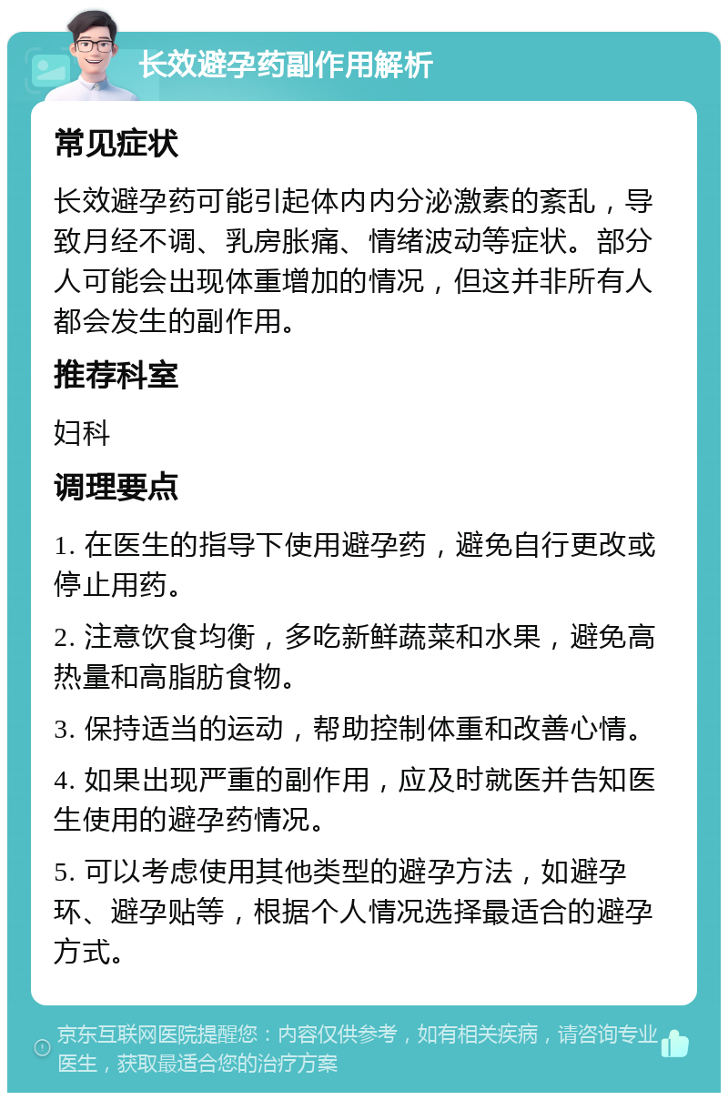 长效避孕药副作用解析 常见症状 长效避孕药可能引起体内内分泌激素的紊乱，导致月经不调、乳房胀痛、情绪波动等症状。部分人可能会出现体重增加的情况，但这并非所有人都会发生的副作用。 推荐科室 妇科 调理要点 1. 在医生的指导下使用避孕药，避免自行更改或停止用药。 2. 注意饮食均衡，多吃新鲜蔬菜和水果，避免高热量和高脂肪食物。 3. 保持适当的运动，帮助控制体重和改善心情。 4. 如果出现严重的副作用，应及时就医并告知医生使用的避孕药情况。 5. 可以考虑使用其他类型的避孕方法，如避孕环、避孕贴等，根据个人情况选择最适合的避孕方式。