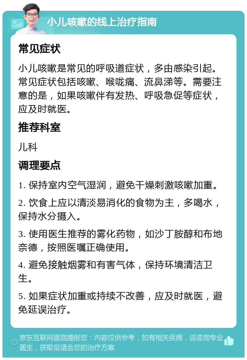 小儿咳嗽的线上治疗指南 常见症状 小儿咳嗽是常见的呼吸道症状，多由感染引起。常见症状包括咳嗽、喉咙痛、流鼻涕等。需要注意的是，如果咳嗽伴有发热、呼吸急促等症状，应及时就医。 推荐科室 儿科 调理要点 1. 保持室内空气湿润，避免干燥刺激咳嗽加重。 2. 饮食上应以清淡易消化的食物为主，多喝水，保持水分摄入。 3. 使用医生推荐的雾化药物，如沙丁胺醇和布地奈德，按照医嘱正确使用。 4. 避免接触烟雾和有害气体，保持环境清洁卫生。 5. 如果症状加重或持续不改善，应及时就医，避免延误治疗。