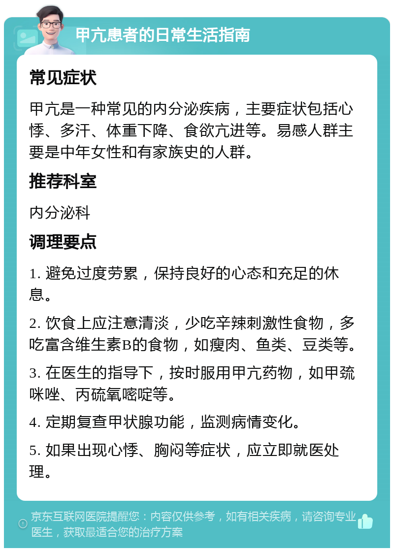 甲亢患者的日常生活指南 常见症状 甲亢是一种常见的内分泌疾病，主要症状包括心悸、多汗、体重下降、食欲亢进等。易感人群主要是中年女性和有家族史的人群。 推荐科室 内分泌科 调理要点 1. 避免过度劳累，保持良好的心态和充足的休息。 2. 饮食上应注意清淡，少吃辛辣刺激性食物，多吃富含维生素B的食物，如瘦肉、鱼类、豆类等。 3. 在医生的指导下，按时服用甲亢药物，如甲巯咪唑、丙硫氧嘧啶等。 4. 定期复查甲状腺功能，监测病情变化。 5. 如果出现心悸、胸闷等症状，应立即就医处理。