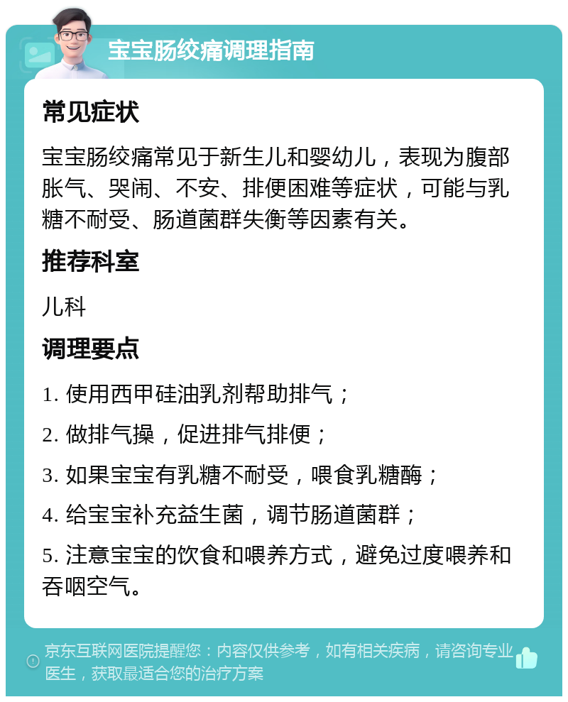 宝宝肠绞痛调理指南 常见症状 宝宝肠绞痛常见于新生儿和婴幼儿，表现为腹部胀气、哭闹、不安、排便困难等症状，可能与乳糖不耐受、肠道菌群失衡等因素有关。 推荐科室 儿科 调理要点 1. 使用西甲硅油乳剂帮助排气； 2. 做排气操，促进排气排便； 3. 如果宝宝有乳糖不耐受，喂食乳糖酶； 4. 给宝宝补充益生菌，调节肠道菌群； 5. 注意宝宝的饮食和喂养方式，避免过度喂养和吞咽空气。