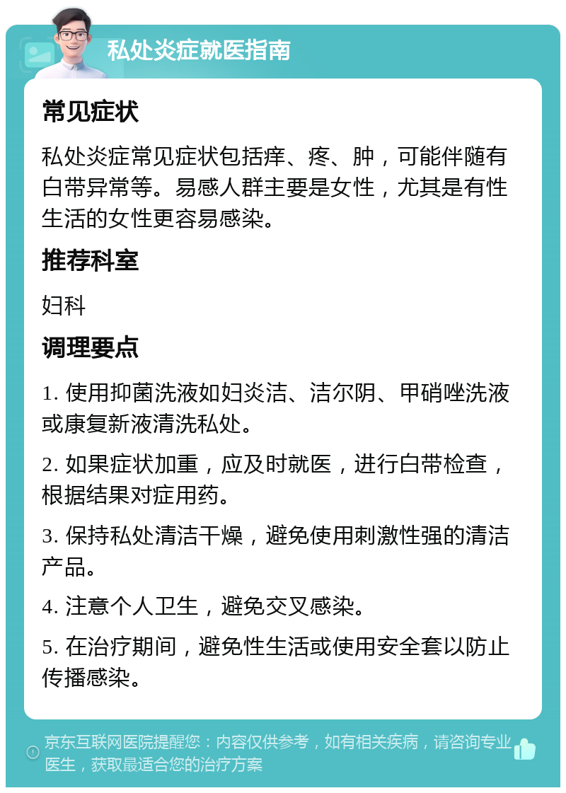 私处炎症就医指南 常见症状 私处炎症常见症状包括痒、疼、肿，可能伴随有白带异常等。易感人群主要是女性，尤其是有性生活的女性更容易感染。 推荐科室 妇科 调理要点 1. 使用抑菌洗液如妇炎洁、洁尔阴、甲硝唑洗液或康复新液清洗私处。 2. 如果症状加重，应及时就医，进行白带检查，根据结果对症用药。 3. 保持私处清洁干燥，避免使用刺激性强的清洁产品。 4. 注意个人卫生，避免交叉感染。 5. 在治疗期间，避免性生活或使用安全套以防止传播感染。