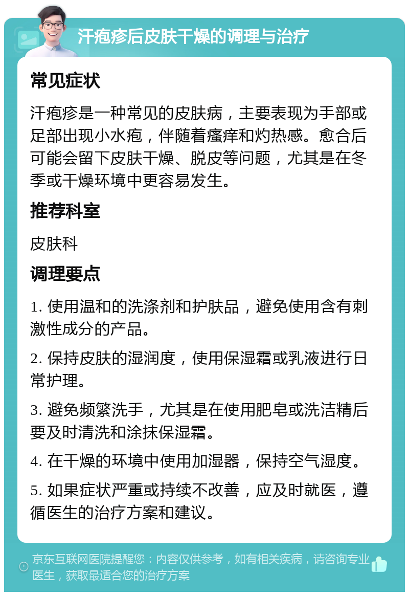 汗疱疹后皮肤干燥的调理与治疗 常见症状 汗疱疹是一种常见的皮肤病，主要表现为手部或足部出现小水疱，伴随着瘙痒和灼热感。愈合后可能会留下皮肤干燥、脱皮等问题，尤其是在冬季或干燥环境中更容易发生。 推荐科室 皮肤科 调理要点 1. 使用温和的洗涤剂和护肤品，避免使用含有刺激性成分的产品。 2. 保持皮肤的湿润度，使用保湿霜或乳液进行日常护理。 3. 避免频繁洗手，尤其是在使用肥皂或洗洁精后要及时清洗和涂抹保湿霜。 4. 在干燥的环境中使用加湿器，保持空气湿度。 5. 如果症状严重或持续不改善，应及时就医，遵循医生的治疗方案和建议。