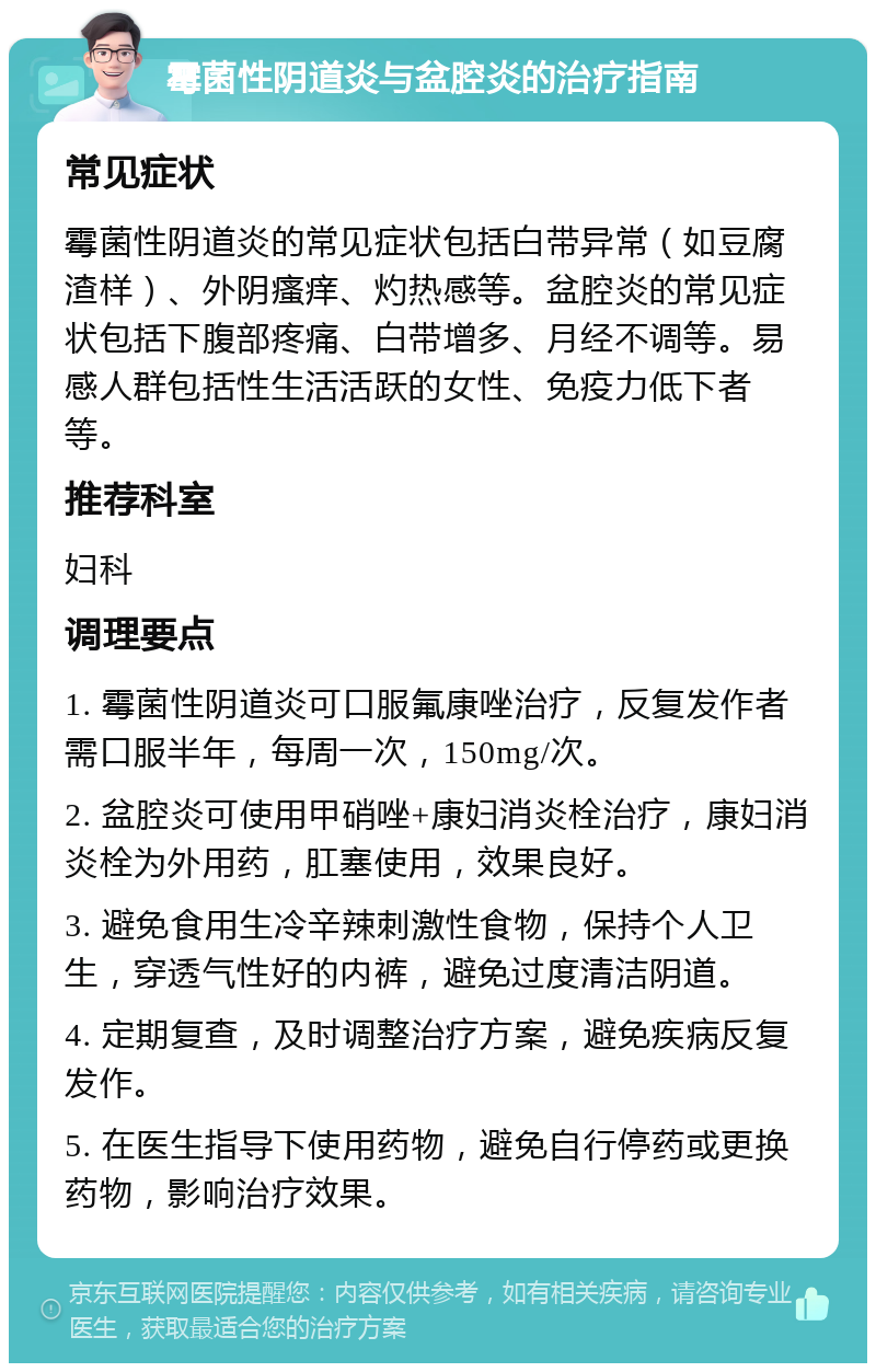 霉菌性阴道炎与盆腔炎的治疗指南 常见症状 霉菌性阴道炎的常见症状包括白带异常（如豆腐渣样）、外阴瘙痒、灼热感等。盆腔炎的常见症状包括下腹部疼痛、白带增多、月经不调等。易感人群包括性生活活跃的女性、免疫力低下者等。 推荐科室 妇科 调理要点 1. 霉菌性阴道炎可口服氟康唑治疗，反复发作者需口服半年，每周一次，150mg/次。 2. 盆腔炎可使用甲硝唑+康妇消炎栓治疗，康妇消炎栓为外用药，肛塞使用，效果良好。 3. 避免食用生冷辛辣刺激性食物，保持个人卫生，穿透气性好的内裤，避免过度清洁阴道。 4. 定期复查，及时调整治疗方案，避免疾病反复发作。 5. 在医生指导下使用药物，避免自行停药或更换药物，影响治疗效果。