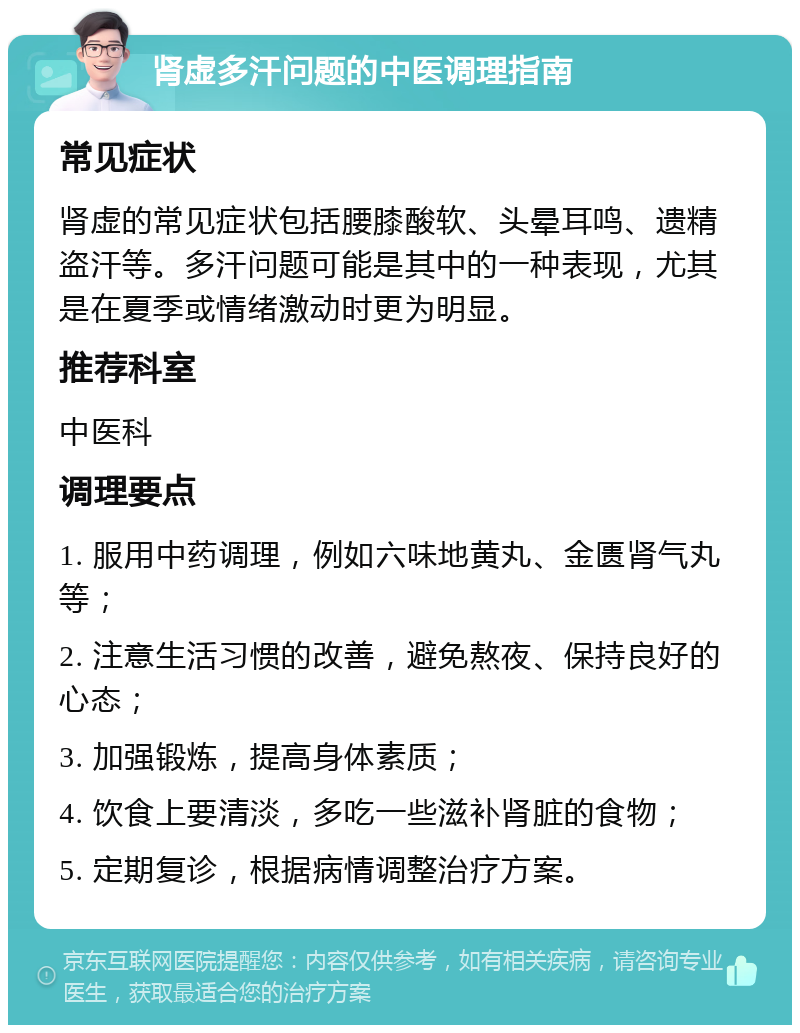 肾虚多汗问题的中医调理指南 常见症状 肾虚的常见症状包括腰膝酸软、头晕耳鸣、遗精盗汗等。多汗问题可能是其中的一种表现，尤其是在夏季或情绪激动时更为明显。 推荐科室 中医科 调理要点 1. 服用中药调理，例如六味地黄丸、金匮肾气丸等； 2. 注意生活习惯的改善，避免熬夜、保持良好的心态； 3. 加强锻炼，提高身体素质； 4. 饮食上要清淡，多吃一些滋补肾脏的食物； 5. 定期复诊，根据病情调整治疗方案。