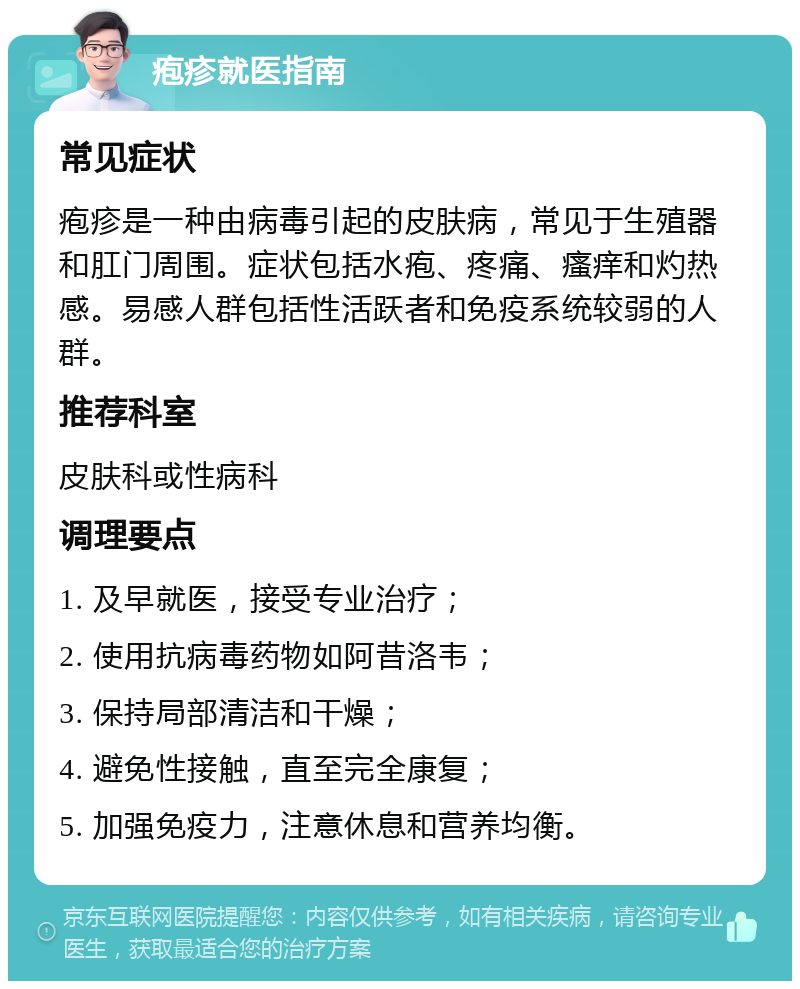 疱疹就医指南 常见症状 疱疹是一种由病毒引起的皮肤病，常见于生殖器和肛门周围。症状包括水疱、疼痛、瘙痒和灼热感。易感人群包括性活跃者和免疫系统较弱的人群。 推荐科室 皮肤科或性病科 调理要点 1. 及早就医，接受专业治疗； 2. 使用抗病毒药物如阿昔洛韦； 3. 保持局部清洁和干燥； 4. 避免性接触，直至完全康复； 5. 加强免疫力，注意休息和营养均衡。