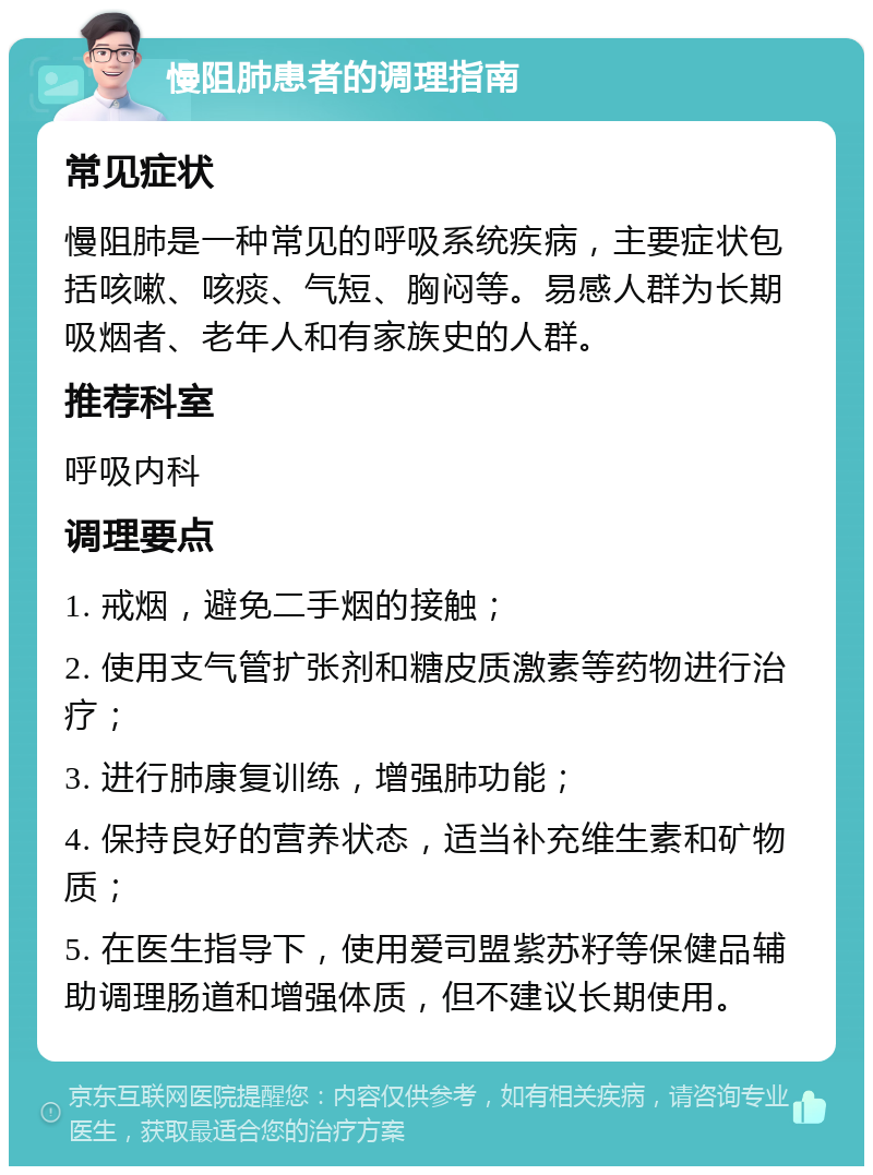 慢阻肺患者的调理指南 常见症状 慢阻肺是一种常见的呼吸系统疾病，主要症状包括咳嗽、咳痰、气短、胸闷等。易感人群为长期吸烟者、老年人和有家族史的人群。 推荐科室 呼吸内科 调理要点 1. 戒烟，避免二手烟的接触； 2. 使用支气管扩张剂和糖皮质激素等药物进行治疗； 3. 进行肺康复训练，增强肺功能； 4. 保持良好的营养状态，适当补充维生素和矿物质； 5. 在医生指导下，使用爱司盟紫苏籽等保健品辅助调理肠道和增强体质，但不建议长期使用。