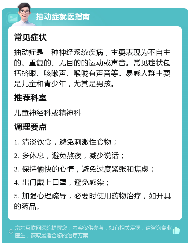 抽动症就医指南 常见症状 抽动症是一种神经系统疾病，主要表现为不自主的、重复的、无目的的运动或声音。常见症状包括挤眼、咳嗽声、喉咙有声音等。易感人群主要是儿童和青少年，尤其是男孩。 推荐科室 儿童神经科或精神科 调理要点 1. 清淡饮食，避免刺激性食物； 2. 多休息，避免熬夜，减少说话； 3. 保持愉快的心情，避免过度紧张和焦虑； 4. 出门戴上口罩，避免感染； 5. 加强心理疏导，必要时使用药物治疗，如开具的药品。