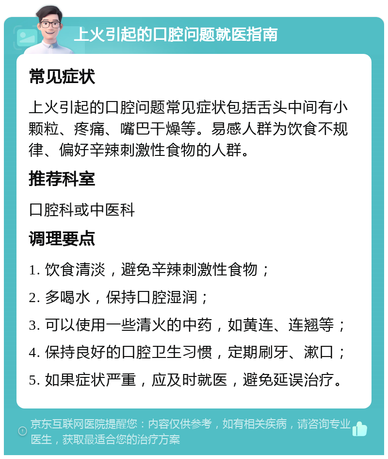 上火引起的口腔问题就医指南 常见症状 上火引起的口腔问题常见症状包括舌头中间有小颗粒、疼痛、嘴巴干燥等。易感人群为饮食不规律、偏好辛辣刺激性食物的人群。 推荐科室 口腔科或中医科 调理要点 1. 饮食清淡，避免辛辣刺激性食物； 2. 多喝水，保持口腔湿润； 3. 可以使用一些清火的中药，如黄连、连翘等； 4. 保持良好的口腔卫生习惯，定期刷牙、漱口； 5. 如果症状严重，应及时就医，避免延误治疗。