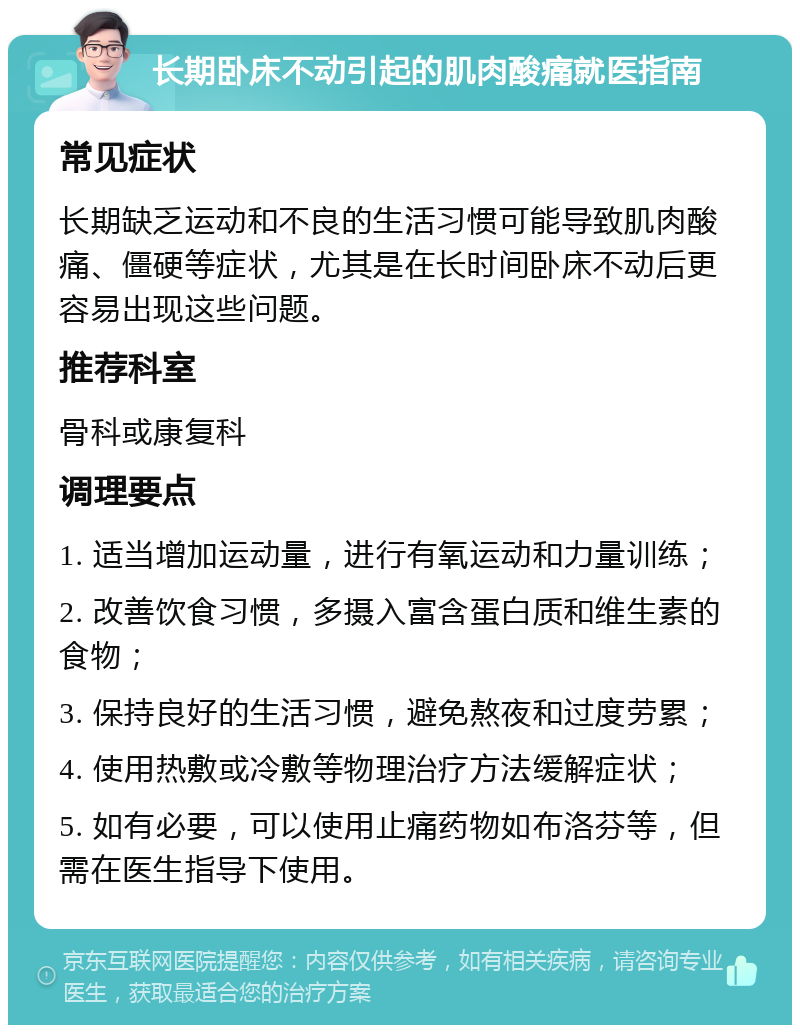 长期卧床不动引起的肌肉酸痛就医指南 常见症状 长期缺乏运动和不良的生活习惯可能导致肌肉酸痛、僵硬等症状，尤其是在长时间卧床不动后更容易出现这些问题。 推荐科室 骨科或康复科 调理要点 1. 适当增加运动量，进行有氧运动和力量训练； 2. 改善饮食习惯，多摄入富含蛋白质和维生素的食物； 3. 保持良好的生活习惯，避免熬夜和过度劳累； 4. 使用热敷或冷敷等物理治疗方法缓解症状； 5. 如有必要，可以使用止痛药物如布洛芬等，但需在医生指导下使用。