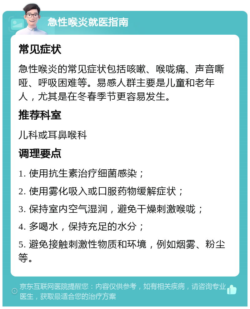 急性喉炎就医指南 常见症状 急性喉炎的常见症状包括咳嗽、喉咙痛、声音嘶哑、呼吸困难等。易感人群主要是儿童和老年人，尤其是在冬春季节更容易发生。 推荐科室 儿科或耳鼻喉科 调理要点 1. 使用抗生素治疗细菌感染； 2. 使用雾化吸入或口服药物缓解症状； 3. 保持室内空气湿润，避免干燥刺激喉咙； 4. 多喝水，保持充足的水分； 5. 避免接触刺激性物质和环境，例如烟雾、粉尘等。