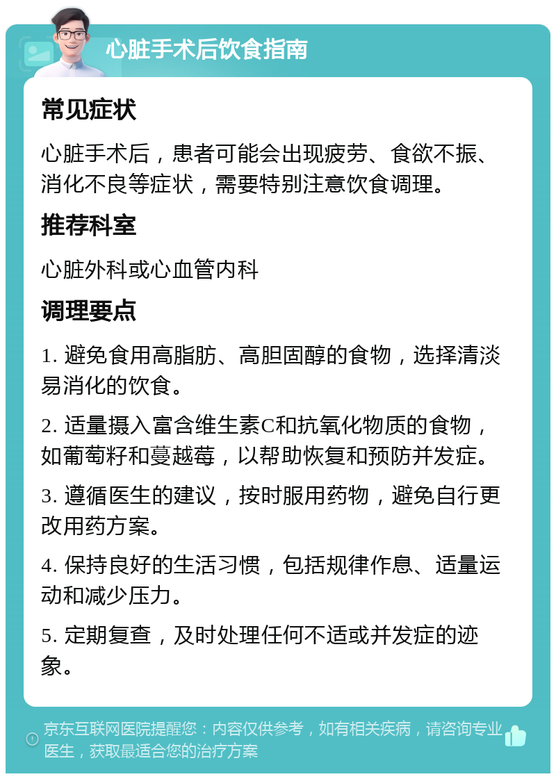 心脏手术后饮食指南 常见症状 心脏手术后，患者可能会出现疲劳、食欲不振、消化不良等症状，需要特别注意饮食调理。 推荐科室 心脏外科或心血管内科 调理要点 1. 避免食用高脂肪、高胆固醇的食物，选择清淡易消化的饮食。 2. 适量摄入富含维生素C和抗氧化物质的食物，如葡萄籽和蔓越莓，以帮助恢复和预防并发症。 3. 遵循医生的建议，按时服用药物，避免自行更改用药方案。 4. 保持良好的生活习惯，包括规律作息、适量运动和减少压力。 5. 定期复查，及时处理任何不适或并发症的迹象。