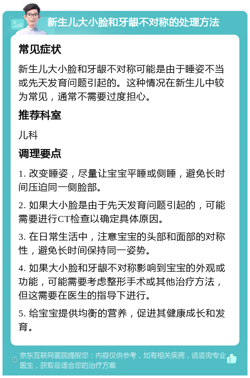 新生儿大小脸和牙龈不对称的处理方法 常见症状 新生儿大小脸和牙龈不对称可能是由于睡姿不当或先天发育问题引起的。这种情况在新生儿中较为常见，通常不需要过度担心。 推荐科室 儿科 调理要点 1. 改变睡姿，尽量让宝宝平睡或侧睡，避免长时间压迫同一侧脸部。 2. 如果大小脸是由于先天发育问题引起的，可能需要进行CT检查以确定具体原因。 3. 在日常生活中，注意宝宝的头部和面部的对称性，避免长时间保持同一姿势。 4. 如果大小脸和牙龈不对称影响到宝宝的外观或功能，可能需要考虑整形手术或其他治疗方法，但这需要在医生的指导下进行。 5. 给宝宝提供均衡的营养，促进其健康成长和发育。