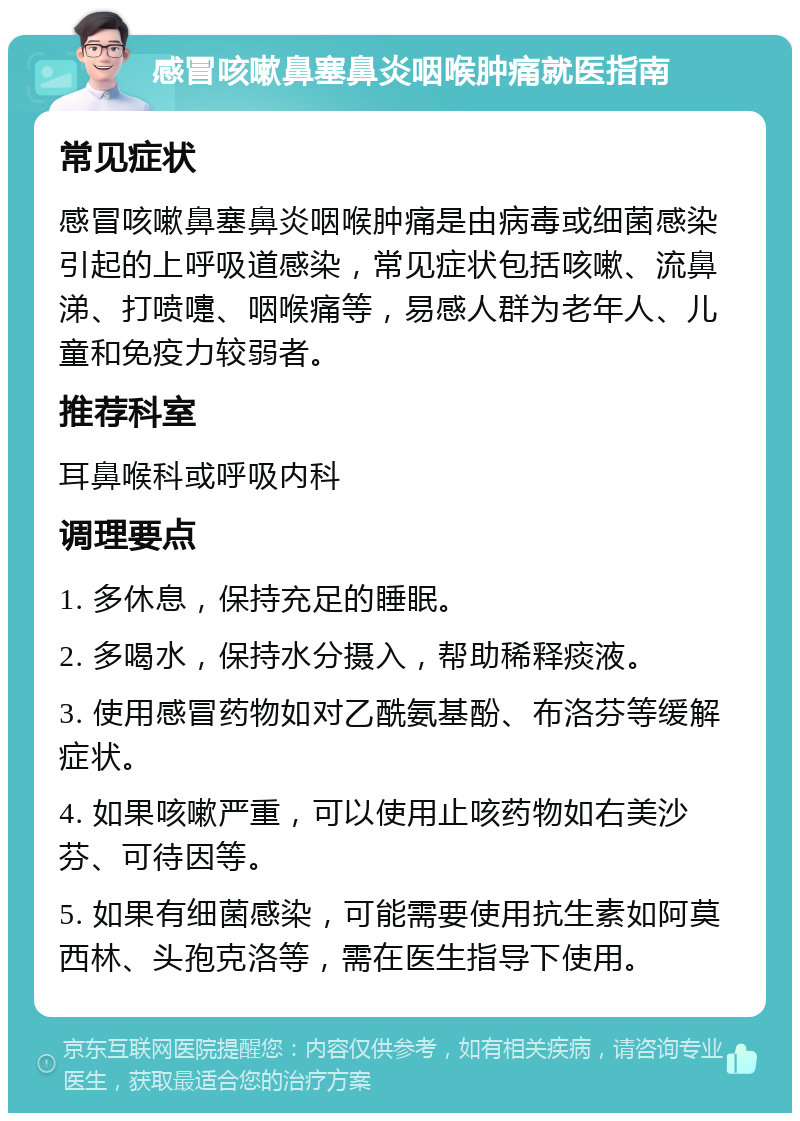 感冒咳嗽鼻塞鼻炎咽喉肿痛就医指南 常见症状 感冒咳嗽鼻塞鼻炎咽喉肿痛是由病毒或细菌感染引起的上呼吸道感染，常见症状包括咳嗽、流鼻涕、打喷嚏、咽喉痛等，易感人群为老年人、儿童和免疫力较弱者。 推荐科室 耳鼻喉科或呼吸内科 调理要点 1. 多休息，保持充足的睡眠。 2. 多喝水，保持水分摄入，帮助稀释痰液。 3. 使用感冒药物如对乙酰氨基酚、布洛芬等缓解症状。 4. 如果咳嗽严重，可以使用止咳药物如右美沙芬、可待因等。 5. 如果有细菌感染，可能需要使用抗生素如阿莫西林、头孢克洛等，需在医生指导下使用。