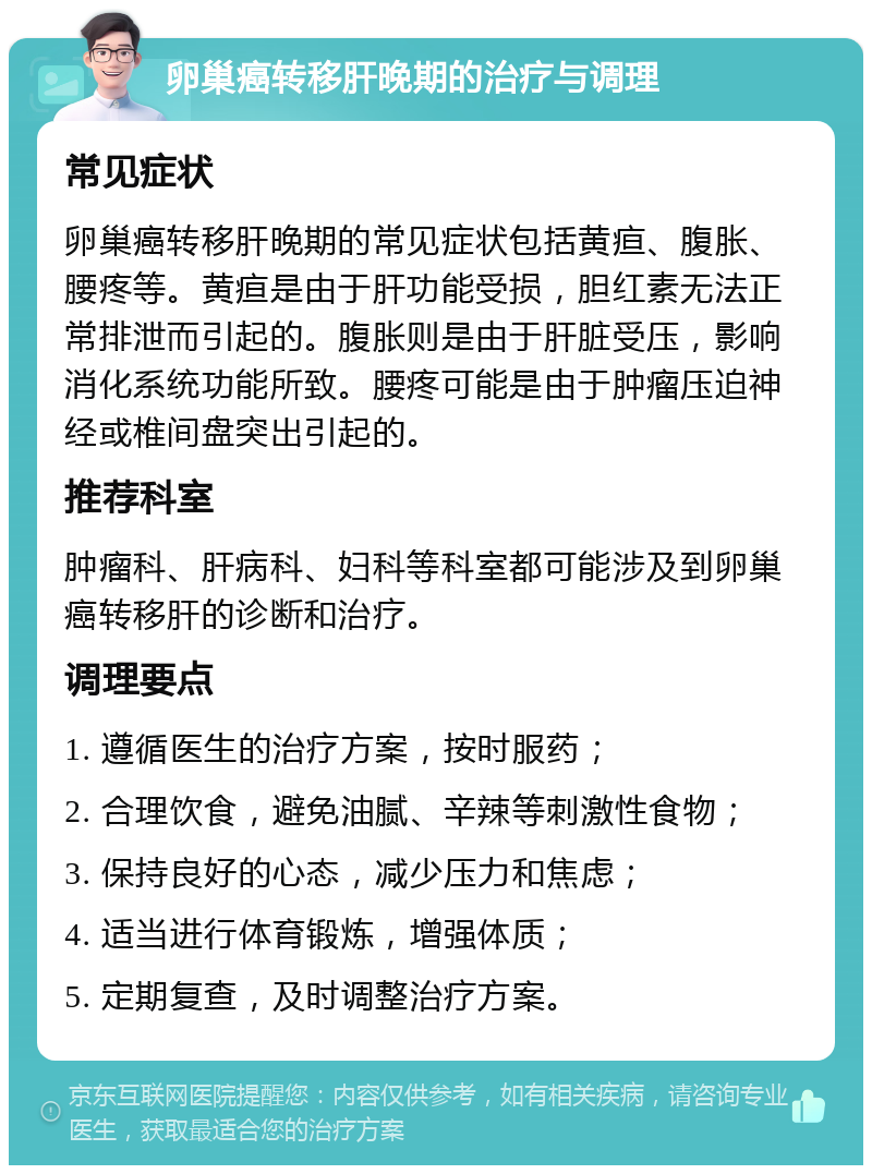 卵巢癌转移肝晚期的治疗与调理 常见症状 卵巢癌转移肝晚期的常见症状包括黄疸、腹胀、腰疼等。黄疸是由于肝功能受损，胆红素无法正常排泄而引起的。腹胀则是由于肝脏受压，影响消化系统功能所致。腰疼可能是由于肿瘤压迫神经或椎间盘突出引起的。 推荐科室 肿瘤科、肝病科、妇科等科室都可能涉及到卵巢癌转移肝的诊断和治疗。 调理要点 1. 遵循医生的治疗方案，按时服药； 2. 合理饮食，避免油腻、辛辣等刺激性食物； 3. 保持良好的心态，减少压力和焦虑； 4. 适当进行体育锻炼，增强体质； 5. 定期复查，及时调整治疗方案。