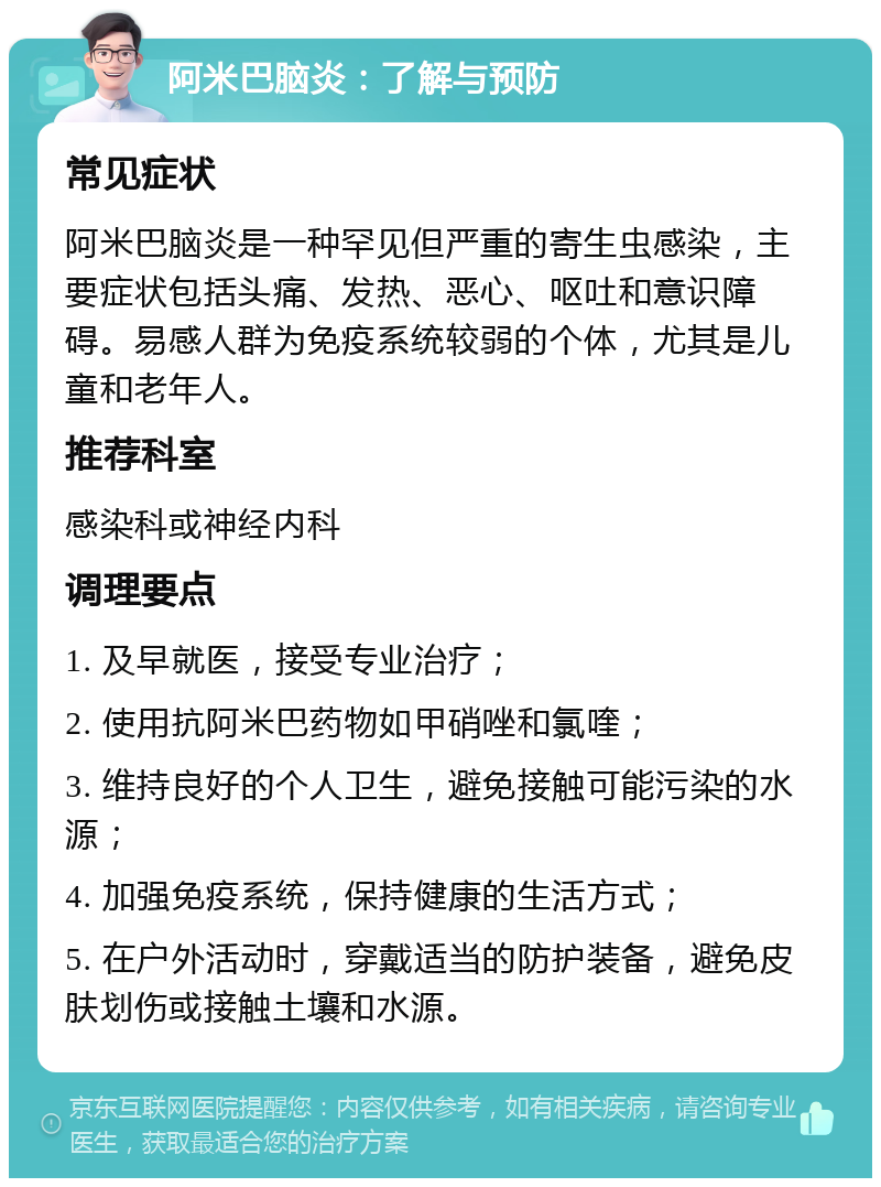 阿米巴脑炎：了解与预防 常见症状 阿米巴脑炎是一种罕见但严重的寄生虫感染，主要症状包括头痛、发热、恶心、呕吐和意识障碍。易感人群为免疫系统较弱的个体，尤其是儿童和老年人。 推荐科室 感染科或神经内科 调理要点 1. 及早就医，接受专业治疗； 2. 使用抗阿米巴药物如甲硝唑和氯喹； 3. 维持良好的个人卫生，避免接触可能污染的水源； 4. 加强免疫系统，保持健康的生活方式； 5. 在户外活动时，穿戴适当的防护装备，避免皮肤划伤或接触土壤和水源。