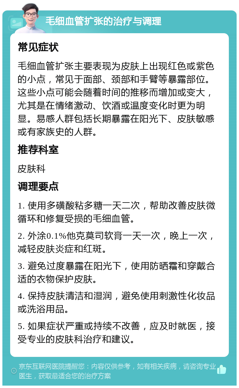 毛细血管扩张的治疗与调理 常见症状 毛细血管扩张主要表现为皮肤上出现红色或紫色的小点，常见于面部、颈部和手臂等暴露部位。这些小点可能会随着时间的推移而增加或变大，尤其是在情绪激动、饮酒或温度变化时更为明显。易感人群包括长期暴露在阳光下、皮肤敏感或有家族史的人群。 推荐科室 皮肤科 调理要点 1. 使用多磺酸粘多糖一天二次，帮助改善皮肤微循环和修复受损的毛细血管。 2. 外涂0.1%他克莫司软膏一天一次，晚上一次，减轻皮肤炎症和红斑。 3. 避免过度暴露在阳光下，使用防晒霜和穿戴合适的衣物保护皮肤。 4. 保持皮肤清洁和湿润，避免使用刺激性化妆品或洗浴用品。 5. 如果症状严重或持续不改善，应及时就医，接受专业的皮肤科治疗和建议。