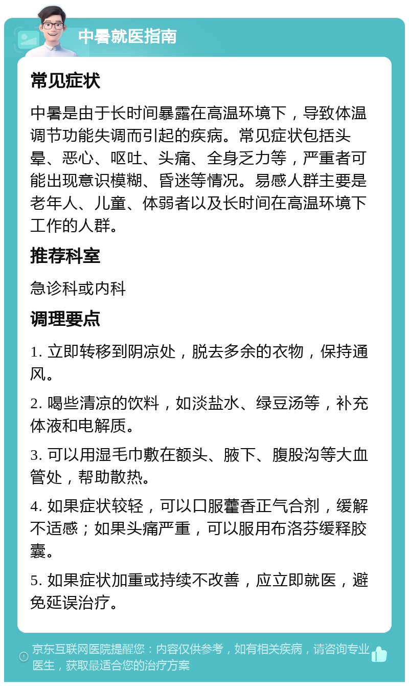 中暑就医指南 常见症状 中暑是由于长时间暴露在高温环境下，导致体温调节功能失调而引起的疾病。常见症状包括头晕、恶心、呕吐、头痛、全身乏力等，严重者可能出现意识模糊、昏迷等情况。易感人群主要是老年人、儿童、体弱者以及长时间在高温环境下工作的人群。 推荐科室 急诊科或内科 调理要点 1. 立即转移到阴凉处，脱去多余的衣物，保持通风。 2. 喝些清凉的饮料，如淡盐水、绿豆汤等，补充体液和电解质。 3. 可以用湿毛巾敷在额头、腋下、腹股沟等大血管处，帮助散热。 4. 如果症状较轻，可以口服藿香正气合剂，缓解不适感；如果头痛严重，可以服用布洛芬缓释胶囊。 5. 如果症状加重或持续不改善，应立即就医，避免延误治疗。