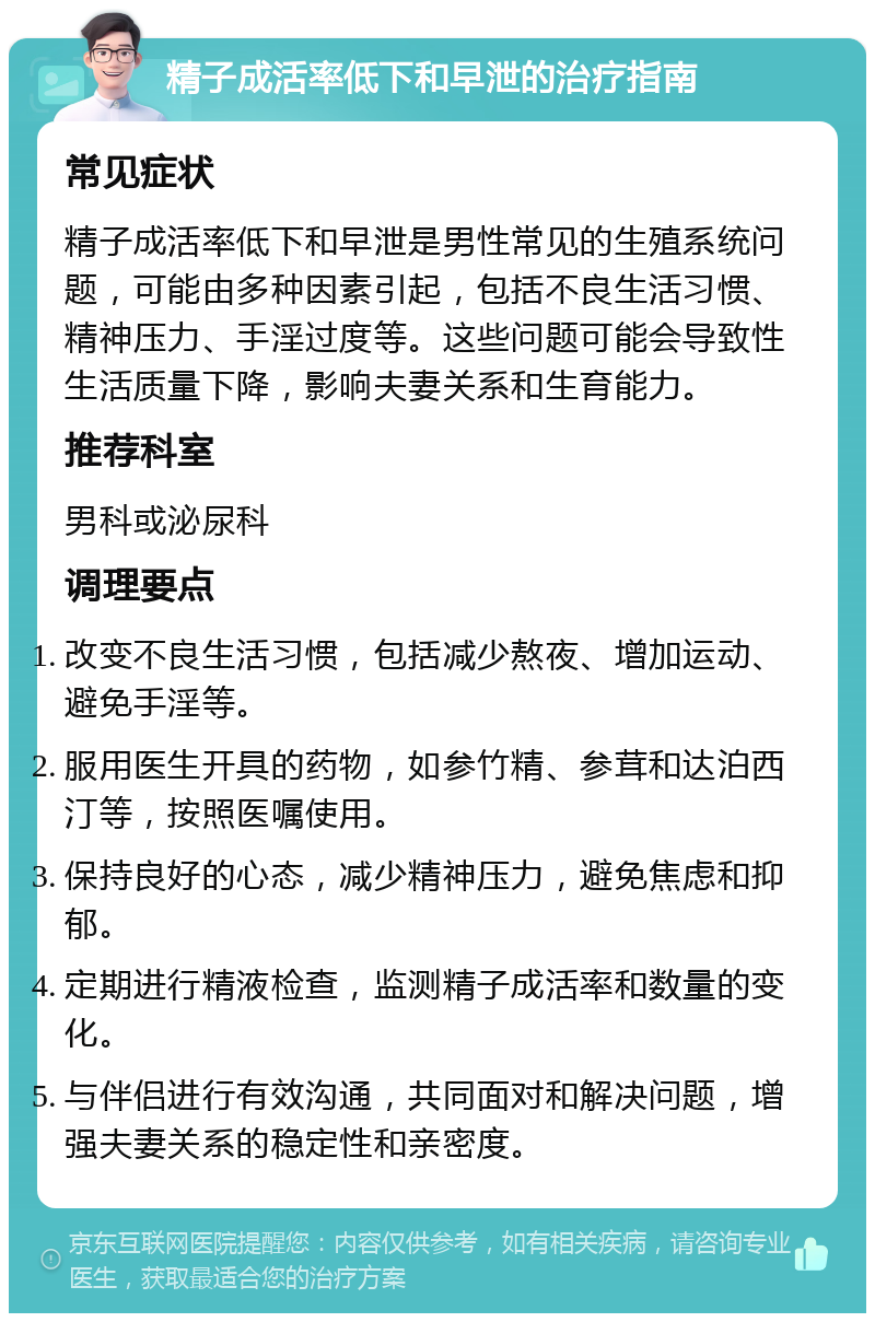 精子成活率低下和早泄的治疗指南 常见症状 精子成活率低下和早泄是男性常见的生殖系统问题，可能由多种因素引起，包括不良生活习惯、精神压力、手淫过度等。这些问题可能会导致性生活质量下降，影响夫妻关系和生育能力。 推荐科室 男科或泌尿科 调理要点 改变不良生活习惯，包括减少熬夜、增加运动、避免手淫等。 服用医生开具的药物，如参竹精、参茸和达泊西汀等，按照医嘱使用。 保持良好的心态，减少精神压力，避免焦虑和抑郁。 定期进行精液检查，监测精子成活率和数量的变化。 与伴侣进行有效沟通，共同面对和解决问题，增强夫妻关系的稳定性和亲密度。