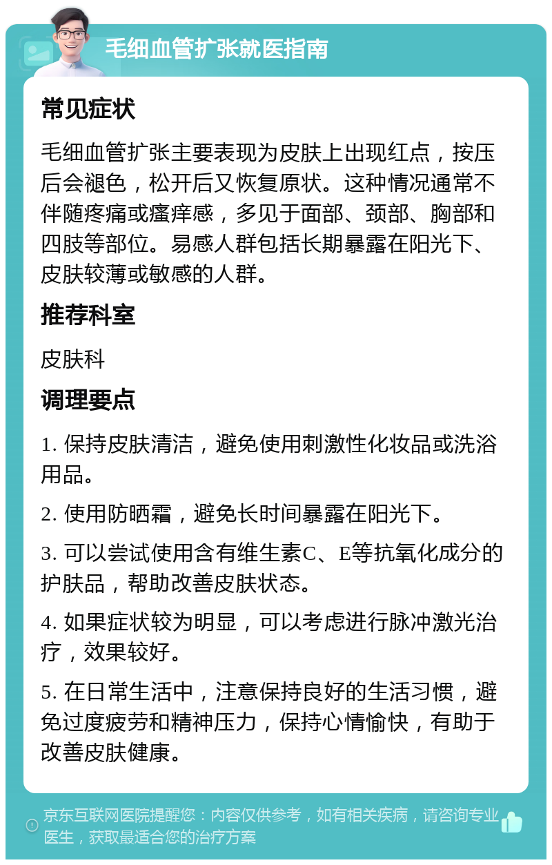 毛细血管扩张就医指南 常见症状 毛细血管扩张主要表现为皮肤上出现红点，按压后会褪色，松开后又恢复原状。这种情况通常不伴随疼痛或瘙痒感，多见于面部、颈部、胸部和四肢等部位。易感人群包括长期暴露在阳光下、皮肤较薄或敏感的人群。 推荐科室 皮肤科 调理要点 1. 保持皮肤清洁，避免使用刺激性化妆品或洗浴用品。 2. 使用防晒霜，避免长时间暴露在阳光下。 3. 可以尝试使用含有维生素C、E等抗氧化成分的护肤品，帮助改善皮肤状态。 4. 如果症状较为明显，可以考虑进行脉冲激光治疗，效果较好。 5. 在日常生活中，注意保持良好的生活习惯，避免过度疲劳和精神压力，保持心情愉快，有助于改善皮肤健康。