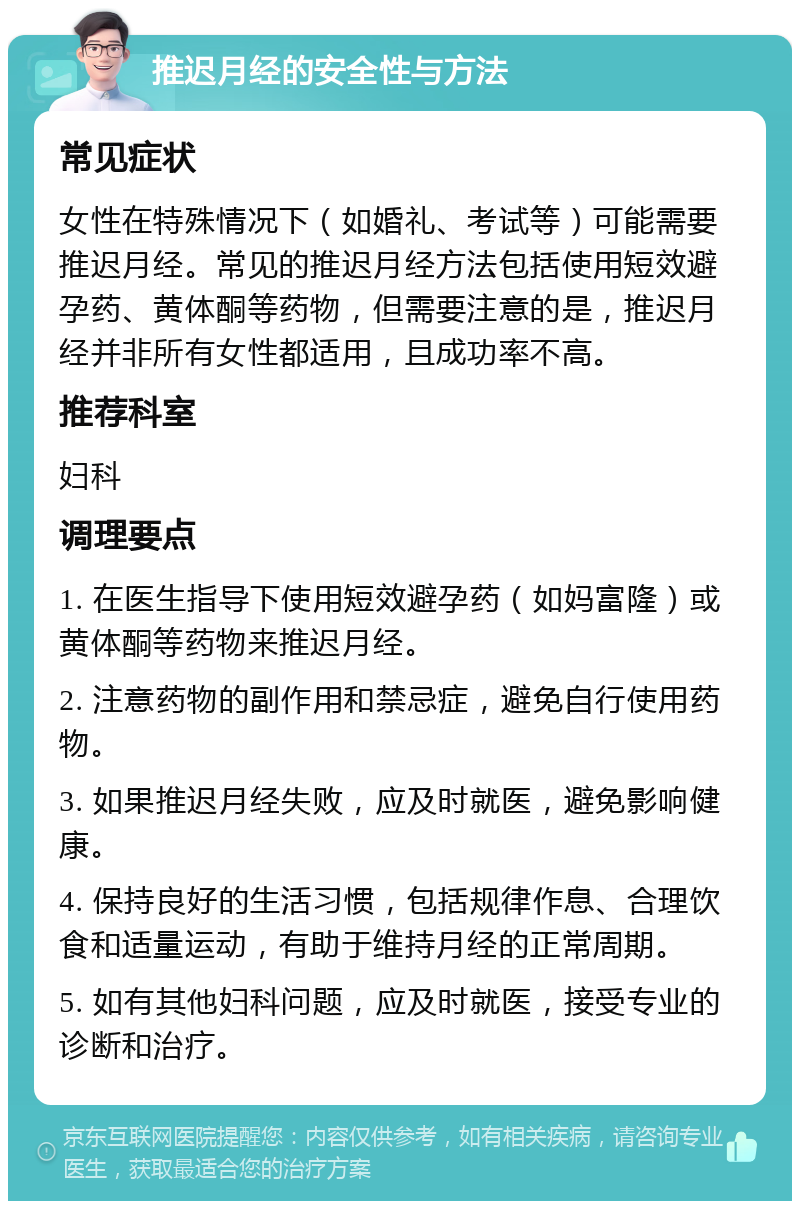 推迟月经的安全性与方法 常见症状 女性在特殊情况下（如婚礼、考试等）可能需要推迟月经。常见的推迟月经方法包括使用短效避孕药、黄体酮等药物，但需要注意的是，推迟月经并非所有女性都适用，且成功率不高。 推荐科室 妇科 调理要点 1. 在医生指导下使用短效避孕药（如妈富隆）或黄体酮等药物来推迟月经。 2. 注意药物的副作用和禁忌症，避免自行使用药物。 3. 如果推迟月经失败，应及时就医，避免影响健康。 4. 保持良好的生活习惯，包括规律作息、合理饮食和适量运动，有助于维持月经的正常周期。 5. 如有其他妇科问题，应及时就医，接受专业的诊断和治疗。