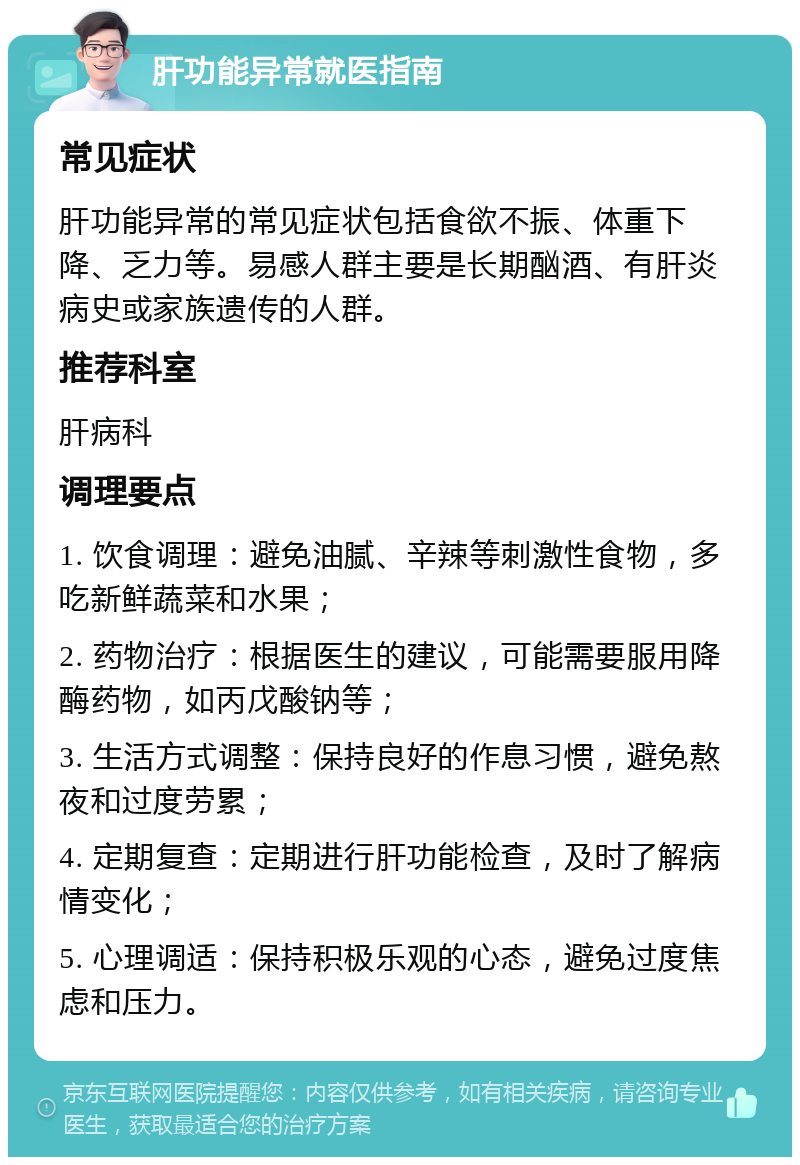 肝功能异常就医指南 常见症状 肝功能异常的常见症状包括食欲不振、体重下降、乏力等。易感人群主要是长期酗酒、有肝炎病史或家族遗传的人群。 推荐科室 肝病科 调理要点 1. 饮食调理：避免油腻、辛辣等刺激性食物，多吃新鲜蔬菜和水果； 2. 药物治疗：根据医生的建议，可能需要服用降酶药物，如丙戊酸钠等； 3. 生活方式调整：保持良好的作息习惯，避免熬夜和过度劳累； 4. 定期复查：定期进行肝功能检查，及时了解病情变化； 5. 心理调适：保持积极乐观的心态，避免过度焦虑和压力。